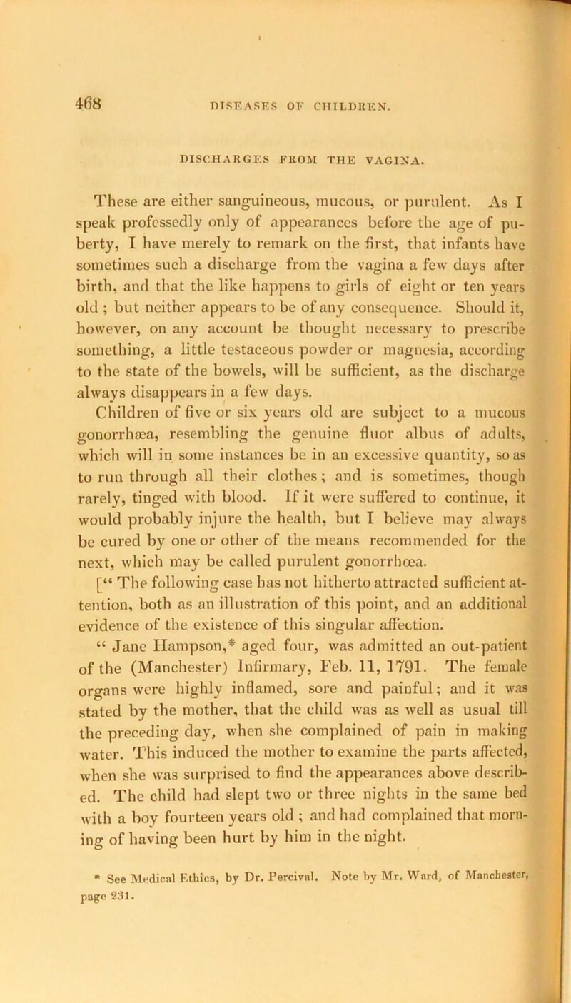 DISCHARGES FROM THE VAGINA. These are either sanguineous, mucous, or purulent. As I speak professedly only of appearances before the age of pu- berty, I have merely to remark on the first, that infants have sometimes such a discharge from the vagina a few days after birth, and that the like happens to girls of eight or ten years old ; but neither appears to be of any consequence. Should it, however, on any account be thought necessary to prescribe something, a little testaceous powder or magnesia, according to the state of the bowels, will be sufficient, as the discharge always disappears in a few days. Children of five or six years old are subject to a mucous gonorrhaea, resembling the genuine fluor albus of adults, which will in some instances be in an excessive quantity, so as to run through all their clothes; and is sometimes, though rarely, tinged with blood. If it were suffered to continue, it would probably injure the health, but I believe may always be cured by one or other of the means recommended for the next, which may be called purulent gonorrhoea. The following case has not hitherto attracted sufficient at- tention, both as an illustration of this point, and an additional evidence of the existence of this singular affection. “ Jane Hampson,* aged four, was admitted an out-patient of the (Manchester) Infirmary, Feb. 11,1791. The female organs were highly inflamed, sore and painful; and it was stated by the mother, that the child was as well as usual till the preceding day, when she complained of pain in making water. This induced the mother to examine the parts affected, when she was surprised to find the appearances above describ- ed. The child had slept two or three nights in the same bed with a boy fourteen years old ; and had complained that morn- ing of having been hurt by him in the night. * See Medical Ethics, by Dr. Percival. Note by Mr. Ward, of Manchester, page 231.