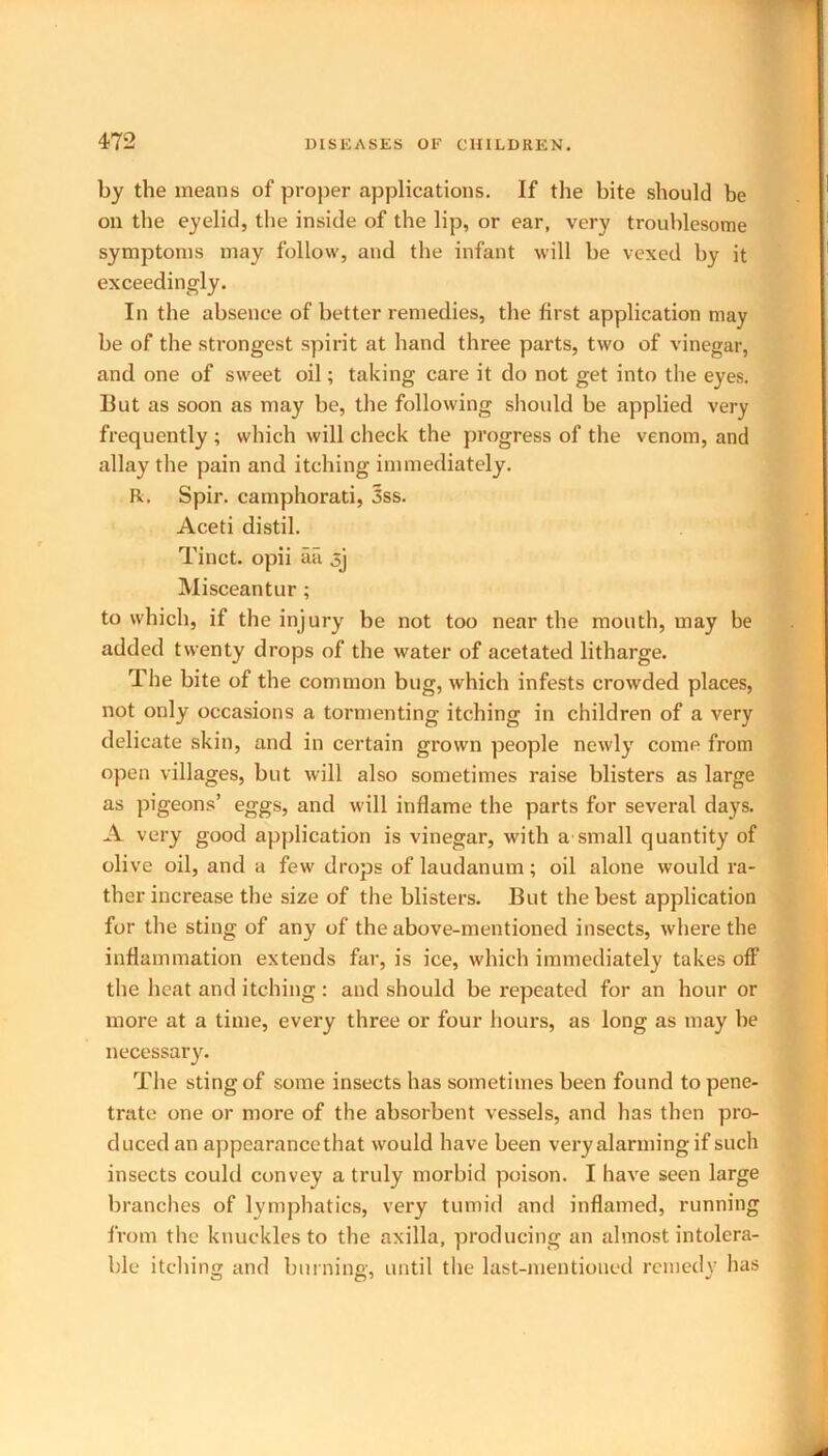 by the means of proper applications. If the bite should be on the eyelid, the inside of the lip, or ear, very troublesome symptoms may follow, and the infant will be vexed by it exceedingly. In the absence of better remedies, the first application may be of the strongest spirit at hand three parts, two of vinegar, and one of sweet oil; taking care it do not get into the eyes. But as soon as may be, the following should be applied very frequently ; which will check the progress of the venom, and allay the pain and itching immediately. R. Spir. camphorati, 3ss. Aceti distil. Tinct. opii aii Misceantur ; to which, if the injury be not too near the mouth, may be added twenty drops of the water of acetated litharge. The bite of the common bug, which infests crowded places, not only occasions a tormenting itching in children of a very delicate skin, and in certain grown people newly come from open villages, but will also sometimes raise blisters as large as pigeons’ eggs, and will inflame the parts for several days. A very good application is vinegar, with a small quantity of olive oil, and a few drops of laudanum; oil alone would ra- ther increase the size of the blisters. But the best application for the sting of any of the above-mentioned insects, where the inflammation extends far, is ice, which immediately takes oft’ the heat and itching : and should be repeated for an hour or more at a time, every three or four hours, as long as may be necessary. The sting of some insects has sometimes been found to pene- trate one or more of the absorbent vessels, and has then pro- duced an appearance that would have been very alarming if such insects could convey a truly morbid poison. I have seen large branches of lymphatics, very tumid and inflamed, running from the knuckles to the axilla, producing an almost intolera- ble itching and burning, until the last-mentioned remedy has