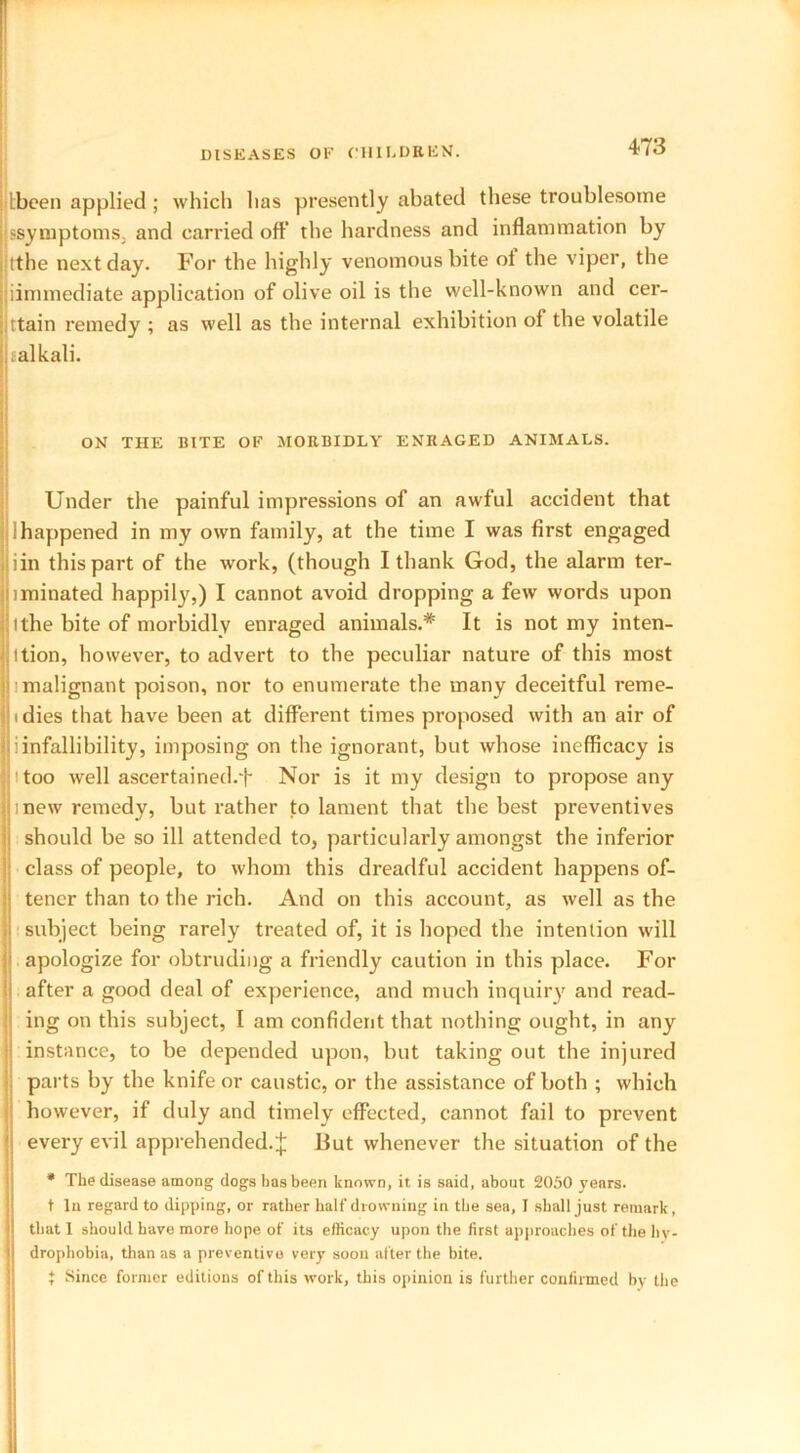 Lbeen applied; which has presently abated these troublesome !'symptoms, and carried off the hardness and inflammation by tthe next day. For the highly venomous bite ot the viper, the iimmediate application of olive oil is the well-known and cer- tain remedy ; as well as the internal exhibition of the volatile j};alkali. ON THE BITE OF MORBIDLY ENRAGED ANIMALS. Under the painful impressions of an awful accident that 11 happened in my own family, at the time I was first engaged jjiin this part of the work, (though I thank God, the alarm ter- nminated happily,) I cannot avoid dropping a few words upon ithe bite of morbidly enraged animals.* It is not my inten- i ition, however, to advert to the peculiar nature of this most ! malignant poison, nor to enumerate the many deceitful reme- i dies that have been at different times proposed with an air of I i infallibility, imposing on the ignorant, but whose inefficacy is Mtoo well ascertained.'!* Nor is it my design to propose any I mew remedy, but rather to lament that the best preventives should be so ill attended to, particularly amongst the inferior class of people, to whom this dreadful accident happens of- tencr than to the rich. And on this account, as well as the subject being rarely treated of, it is hoped the intention will apologize for obtruding a friendly caution in this place. For after a good deal of experience, and much inquiry and read- ing on this subject, I am confident that nothing ought, in any ! instance, to be depended upon, but taking out the injured parts by the knife or caustic, or the assistance of both ; which however, if duly and timely effected, cannot fail to prevent every evil apprehended. J But whenever the situation of the * The disease among dogs has been known, it is said, about 2050 years. t In regard to dipping, or rather half drowning in the sea, I shall just remark, that I should have more hope of its efficacy upon the first approaches of the hy- drophobia, than as a preventive very soon after the bite. t Since former editions of this work, this opinion is further confirmed by the