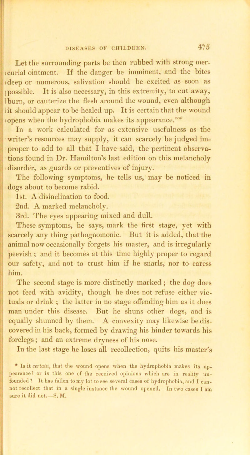 Let the surrounding parts be then rubbed with strong mer- icurial ointment. If the danger be imminent, and the bites !(deep or numerous, salivation should be excited as soon as ^possible. It is also necessary, in this extremity, to cut away, I burn, or cauterize the flesh around the wound, even although I iit should appear to be healed up. It is certain that the wound i opens when the hydrophobia makes its appearance.”* In a work calculated for as extensive usefulness as the writer’s resources may supply, it can scarcely be judged im- proper to add to all that I have said, the pertinent observa- tions found in Dr. Hamilton’s last edition on this melancholy ■ disorder, as guards or preventives of injury. The following symptoms, he tells us, may be noticed in dogs about to become rabid. 1st. A disinclination to food. 2nd. A marked melancholy. 3rd. The eyes appearing mixed and dull. These symptoms, he says, mark the first stage, yet with scarcely any thing pathognomonic. But it is added, that the animal now occasionally forgets his master, and is irregularly peevish ; and it becomes at this time highly proper to regard our safety, and not to trust him if he snarls, nor to caress him. The second stage is more distinctly marked ; the dog does not feed with avidity, though he does not refuse either vic- tuals or drink ; the latter in no stage offending him as it does man under this disease. But he shuns other dogs, and is equally shunned by them. A convexity may likewise be dis- covered in his back, formed by drawing his hinder towards his forelegs; and an extreme dryness of his nose. In the last stage he loses all recollection, quits his master’s * Is it certain, that the wound opens when the hydrophobia makes its ap- pearance I or is this one of the received opinions which nre in reality un- founded 1 It has fallen to my lot to see several cases of hydrophobia, and I can- not recollect that in a single instance the wound opened. In two cases 1 am sure it did not.—S. M.