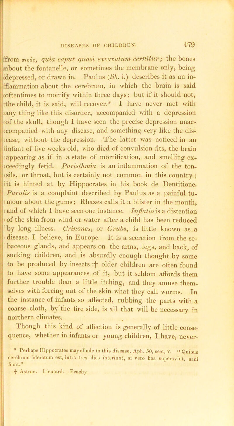 iffrom a-ipuc, quia caput quasi excavatum cernitur; the bones about the fontanelle, or sometimes the membrane only, being ^depressed, or drawn in. Paulus (lib. i.) describes it as an in- flammation about the cerebrum, in which the brain is said coftentimes to mortify within three days; but if it should not, j tthe child, it is said, will recover.* I have never met with aany thing like this disorder, accompanied with a depression tof the skull, though I have seen the precise depression unac- ccompanied with any disease, and something very like the dis- | tease, without the depression. The latter was noticed in an iinfant of five weeks old, who died of convulsion fits, the brain appearing as if in a state of mortification, and smelling ex- ceedingly fetid. Paristhmia is an inflammation of the ton- ■sils, or throat, but is certainly not common in this country ; iit is hinted at by Hippocrates in his book de Dentitione. Parulis is a complaint described by Paulus as a painful tu- lmour about the gums; Rhazes calls it a blister in the mouth, and of which I have seen one instance. Injlatio is a distention i of the skin from wind or water after a child has been reduced by long illness. Crinones, or Grubs, is little known as a ' disease, I believe, in Europe. It is a secretion from the se- baceous glands, and appears on the arms, legs, and back, of sucking children, and is absurdly enough thought by some to be produced by insects :f older children are often found to have some appearances of it, but it seldom affords them further trouble than a little itching, and they amuse them- selves with forcing out of the skin what they call worms. In the instance of infants so affected, rubbing the parts with a coarse cloth, by the fire side, is all that will be necessary in northern climates. Though this kind of affection is generally of little conse- quence, whether in infants or young children, I have, never- * Perhaps Hippocrates mayallude to this disease, Aph. 50, sect, 7. “ Quibus cerebrum fideratum est, intra tres dies interiunt, si vero hos superavint, sani hunt.” f Astrnc. Lieutard. Peachy.