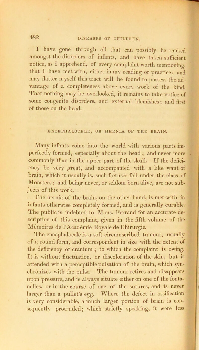 I have gone through all that can possibly be ranked amongst the disorders of infants, and have taken sufficient notice, as I apprehend, of every complaint worth mentioning, that I have met with, either in my reading or practice; and may flatter myself this tract will be found to possess the ad- vantage of a completeness above every work of the kind. That nothing may be overlooked, it remains to take notice of some congenite disorders, and external blemishes; and first of those on the head. ENCEPHALOCELE, OR HERNIA OF THE BRAIN. Many infants come into the world with various parts im- perfectly formed, especially about the head ; and never more commonly than in the upper part of the skull. If the defici- ency be very great, and accompanied with a like want of brain, which it usually is, such foetuses fall under the class of Monsters; and being never, or seldom born alive, are not sub- jects of this work. The hernia of the brain, on the other hand, is met with in infants otherwise completely formed, and is generally curable. The public is indebted to Mons. Ferrand for an accurate de- scription of this complaint, given in the fifth volume of the Memoires de l’Academie Royale de Chirurgie. The encephalocele is a soft circumscribed tumour, usually of a round form, and correspondent in size with the extent of the deficiency of cranium ; to which the complaint is owing. It is without fluctuation, or discoloration of the skin, but is attended with a perceptible pulsation of the brain, which syn- chronizes witli the pulse. The tumour retires and disappears upon pressure, and is always situate either on one of the fonta- nelles, or in the course of one of the sutures, and is never larger than a pullet’s egg. Where the defect in ossification is very considerable, a much larger portion of brain is con- sequently protruded; which strictly speaking, it were less I t