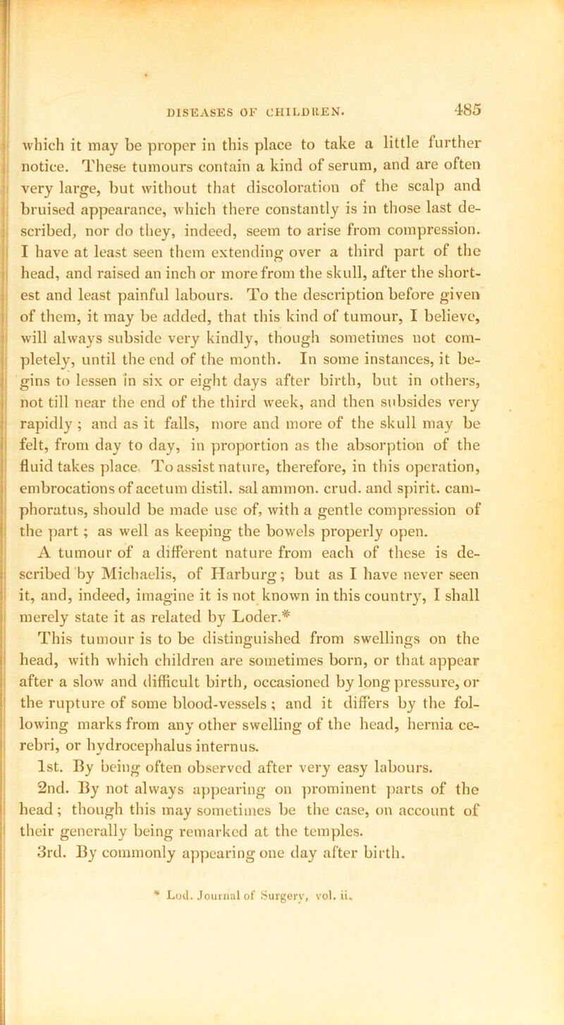 which it may be proper in this place to take a little further notice. These tumours contain a kind of serum, and are often very large, but without that discoloration of the scalp and bruised appearance, which there constantly is in those last de- scribed, nor do they, indeed, seem to arise from compression. I have at least seen them extending over a third part of the head, and raised an inch or more from the skull, after the short- est and least painful labours. To the description before given of them, it may be added, that this kind of tumour, I believe, will always subside very kindly, though sometimes not com- pletely, until the end of the month. In some instances, it be- gins to lessen in six or eight days after birth, but in others, : not till near the end of the third week, and then subsides very rapidly ; and as it falls, more and more of the skull may be felt, from day to day, in proportion as the absorption of the fluid takes place To assist nature, therefore, in this operation, embrocations of acetum distil, sal ammon. crud. and spirit, cam- pborutus, should be made use of, with a gentle compression of the part; as well as keeping the bowels properly open. A tumour of a different nature from each of these is de- scribed by Michaelis, of Harburg; but as I have never seen it, and, indeed, imagine it is not known in this country, I shall merely state it as related by Loder.* This tumour is to be distinguished from swellings on the head, with which children are sometimes born, or that appear after a slow and difficult birth, occasioned by long pressure, or the rupture of some blood-vessels ; and it differs by the fol- lowing marks from any other swelling of the head, hernia ce- rebri, or hydrocephalus intern us. 1st. By being often observed after very easy labours. 2nd. By not always appearing on prominent parts of the head; though this may sometimes be the case, on account of their generally being remarked at the temples. 3rd. By commonly appearing one tlay after birth. * Lod. Journal of Surgery, vol. ii.