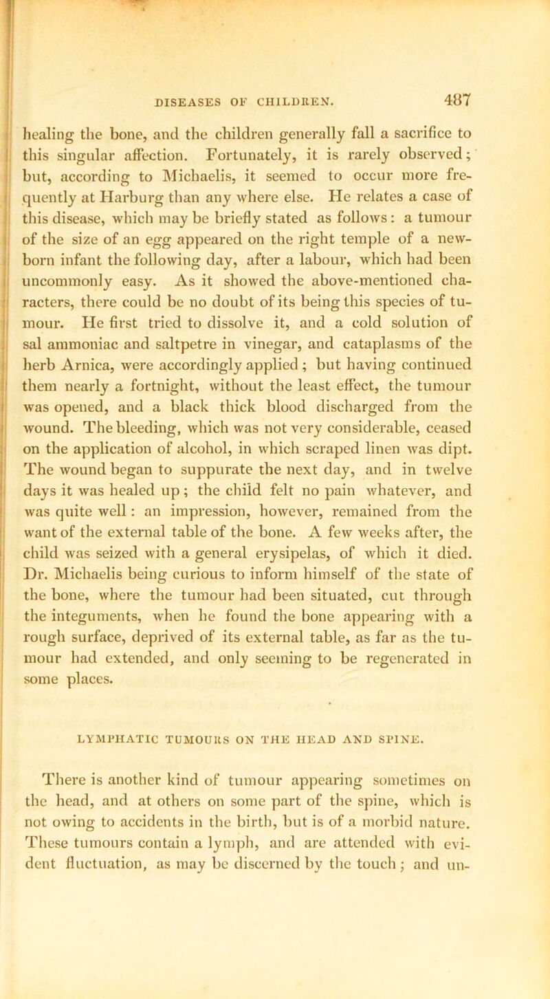 healing the bone, and the children generally fall a sacrifice to this singular affection. Fortunately, it is rarely observed; but, according to Michaelis, it seemed to occur more fre- quently at Harburg than any where else. Fie relates a case of this disease, which may be briefly stated as follows : a tumour of the size of an egg appeared on the right temple of a new- born infant the following day, after a labour, which had been uncommonly easy. As it showed the above-mentioned cha- racters, there could be no doubt of its being this species of tu- mour. He first tried to dissolve it, and a cold solution of sal ammoniac and saltpetre in vinegar, and cataplasms of the herb Arnica, were accordingly applied ; but having continued them nearly a fortnight, without the least effect, the tumour was opened, and a black thick blood discharged from the wound. The bleeding, which was not very considerable, ceased on the application of alcohol, in which scraped linen was dipt. The wound began to suppurate the next day, and in twelve days it was healed up; the child felt no pain whatever, and was quite well: an impression, however, remained from the want of the external table of the bone. A few weeks after, the child was seized with a general erysipelas, of which it died. Dr. Michaelis being curious to inform himself of the state of the bone, where the tumour had been situated, cut through the integuments, when he found the bone appearing with a rough surface, deprived of its external table, as far as the tu- mour had extended, and only seeming to be regenerated in some places. LYMPHATIC TUMOURS ON THE HEAD AND SPINE. There is another kind of tumour appearing sometimes on the head, and at others on some part of the spine, which is not owing to accidents in the birth, but is of a morbid nature. These tumours contain a lymph, and are attended with evi- dent fluctuation, as may be discerned by the toucli; and un-