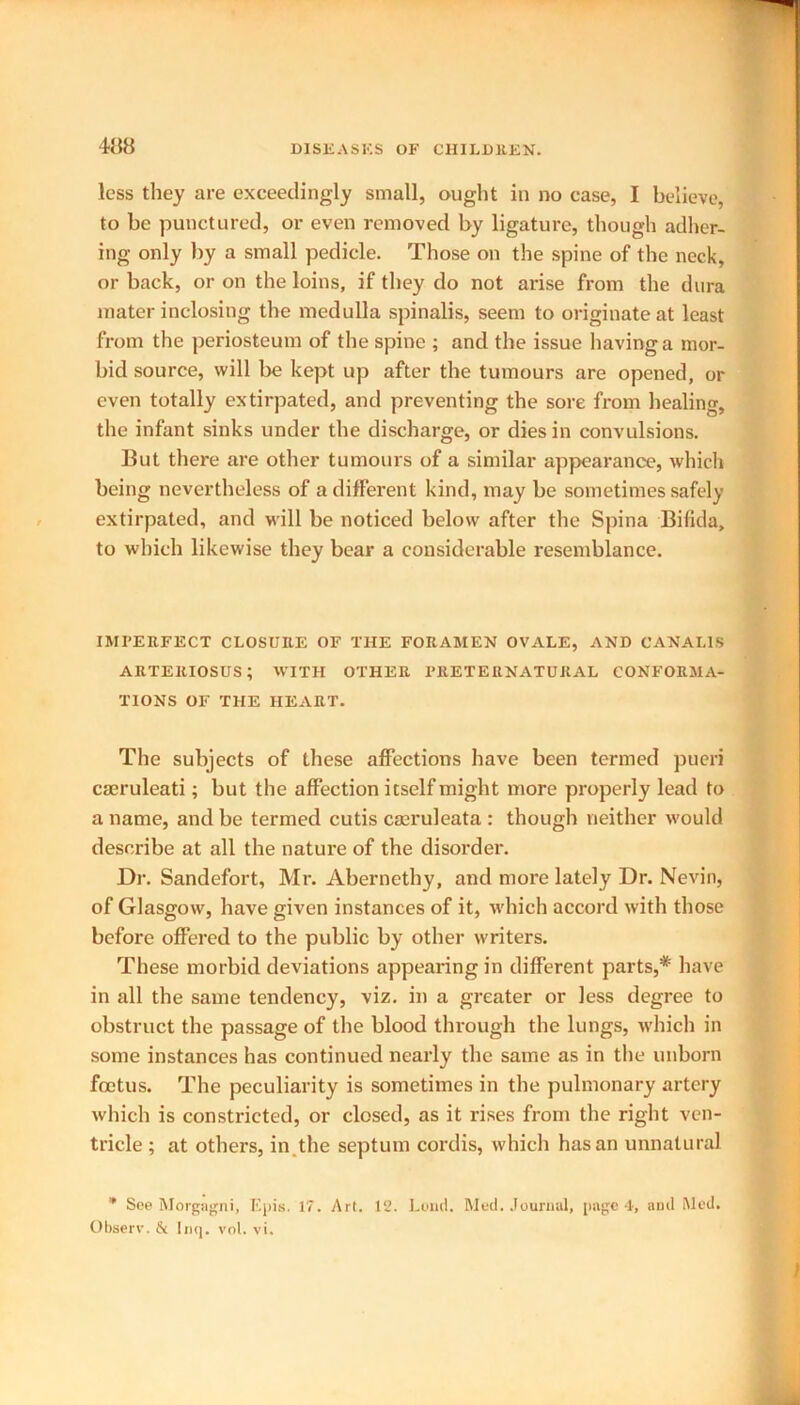 less they are exceedingly small, ought in no case, I believe, to be punctured, or even removed by ligature, though adher- ing only by a small pedicle. Those on the spine of the neck, or back, or on the loins, if they do not arise from the dura mater inclosing the medulla spinalis, seem to originate at least from the periosteum of the spine ; and the issue having a mor- bid source, will be kept up after the tumours are opened, or even totally extirpated, and preventing the sore from healing, the infant sinks under the discharge, or dies in convulsions. But there are other tumours of a similar appearance, which being nevertheless of a different kind, may be sometimes safely extirpated, and will be noticed below after the Spina Bifida, to which likewise they bear a considerable resemblance. IMPERFECT CLOSURE OF THE FORAMEN OVALE, AND CANALIS ARTERIOSUS; WITH OTHER PRETERNATURAL CONFORMA- TIONS OF THE HEART. The subjects of these affections have been termed pueri cseruleati; but the affection itself might more properly lead to a name, and be termed cutis cmruleata : though neither would describe at all the nature of the disorder. Dr. Sandefort, Mr. Abernethy, and more lately Dr. Nevin, of Glasgow, have given instances of it, which accord with those before offered to the public by other writers. These morbid deviations appearing in different parts,* have in all the same tendency, viz. in a greater or less degree to obstruct the passage of the blood through the lungs, which in some instances has continued nearly the same as in the unborn foetus. The peculiarity is sometimes in the pulmonary artery which is constricted, or closed, as it rises from the right ven- tricle ; at others, in the septum cordis, which has an unnatural * See Morgagni, Epis. 17. Art. 12. Loud. Med. Journal, page 4, and Med. Observ. & Inq. vol. vi.