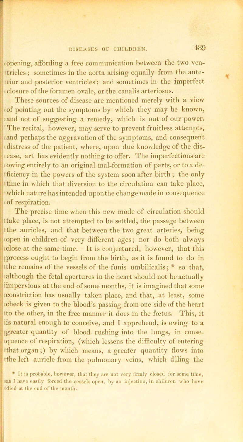 (opening, affording a free communication between the two ven- ttricles ; sometimes in the aorta arising equally from the ante- irior and posterior ventricles ; and sometimes in the imperfect (closure of the foramen ovale, or the canalis arteriosus. These sources of disease are mentioned merely with a view (of pointing out the symptoms by which they may be known, land not of suggesting a remedy, which is out of our power. The recital, however, may serve to prevent fruitless attempts, and perhaps the aggravation of the symptoms, and consequent (distress of the patient, where, upon due knowledge of the dis- pense, art has evidently nothing to offer. The imperfections are cowing entirely to an original mal-formation of parts, or to a de- Ificiency in the powers of the system soon after birth ; the only I time in which that diversion to the circulation can take place, ’which nature has intended upon the change made in consequence (of respiration. The precise time when this new mode of circulation should ttake place, is not attempted to be settled, the passage between tthe auricles, and that between the two great arteries, being (open in children of very different ages; nor do both always (close at the same time. It is conjectured, however, that this (process ought to begin from the birth, as it is found to do in tthe remains of the vessels of the funis umbilicalis ; * so that, although the fetal apertures in the heart should not be actually iimpervious at the end of some months, it is imagined that some (constriction has usually taken place, and that, at least, some (check is given to the blood’s passing from one side of the heart tto the other, in the free manner it does in the foetus. This, it iis natural enough to conceive, and I apprehend, is owing to a (greater quantity of blood rushing into the lungs, in conse- quence of respiration, (which lessens the difficulty of entering tthat organ;) by which means, a greater quantity flows into tthe left auricle from the pulmonary veins, which filling the * It is probable, however, that they are not very firmly closed for some time, ■as I have easily forced the vessels open, by an injection, in children who have I''died at the end of the month.