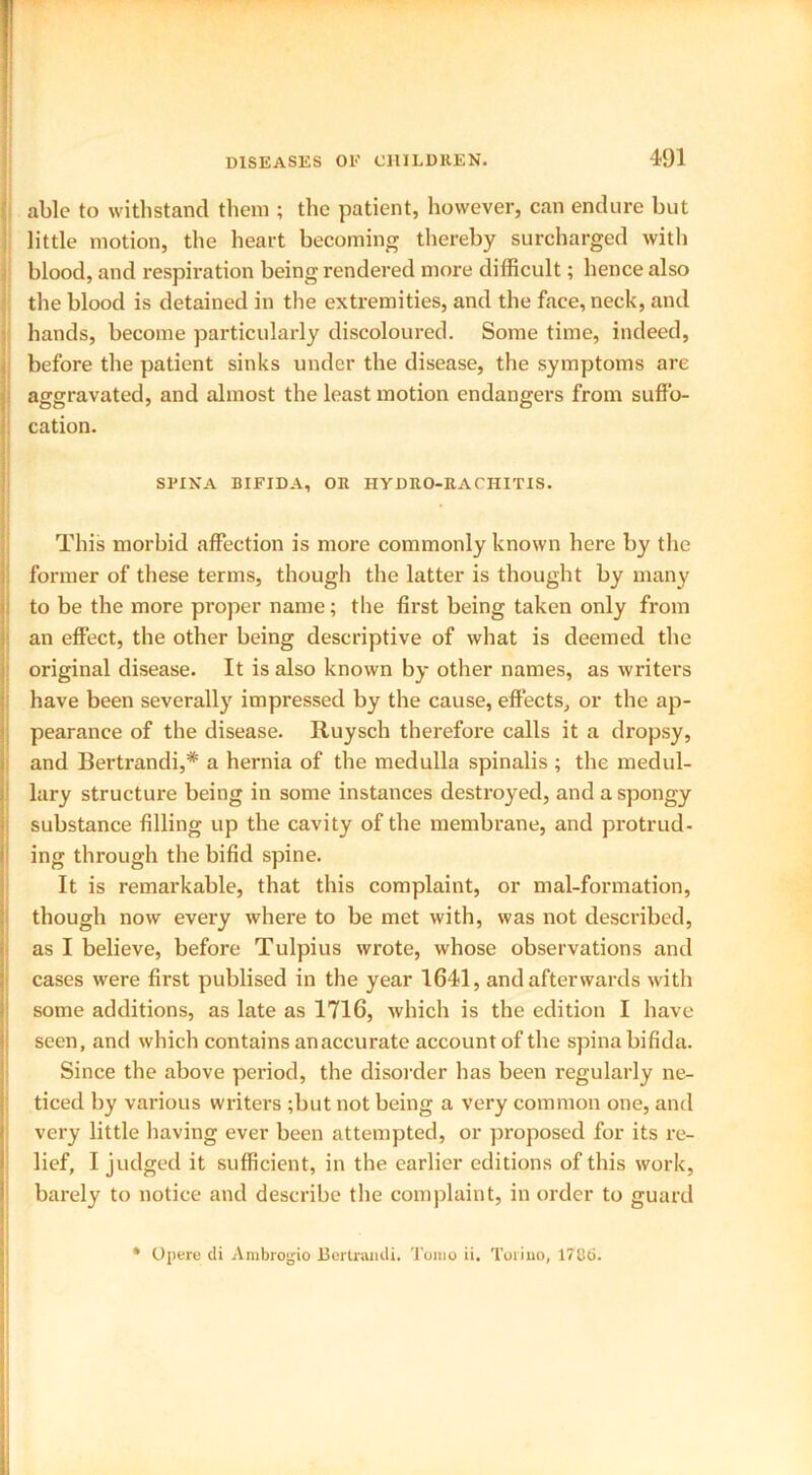 able to withstand them ; the patient, however, can endure but little motion, the heart becoming thereby surcharged with blood, and respiration being rendered more difficult; hence also the blood is detained in the extremities, and the face, neck, and hands, become particularly discoloured. Some time, indeed, before the patient sinks under the disease, the symptoms are aggravated, and almost the least motion endangers from suffo- cation. SPINA BIFIDA, OR HYDRO-RACHITIS. This morbid affection is more commonly known here by the former of these terms, though the latter is thought by many to be the more proper name; the first being taken only from an effect, the other being descriptive of what is deemed the original disease. It is also known by other names, as writers have been severally impressed by the cause, effects, or the ap- pearance of the disease. Ituysch therefore calls it a dropsy, and Bertrandi,* a hernia of the medulla spinalis ; the medul- lary structure being in some instances destroyed, and a spongy substance filling up the cavity of the membrane, and protrud- ing through the bifid spine. It is remarkable, that this complaint, or mal-formation, though now every where to be met with, was not described, as I believe, before Tulpius wrote, whose observations and cases were first publised in the year 1641, and afterwards with some additions, as late as 1716, which is the edition I have seen, and which contains an accurate account of the spina bifida. Since the above period, the disorder has been regularly ne- ticed by various writers ;but not being a very common one, and very little having ever been attempted, or proposed for its re- lief, I judged it sufficient, in the earlier editions of this work, barely to notice and describe the complaint, in order to guard * Op ere di Ambrogio Bertrandi. Toino ii. Torino, 1786.