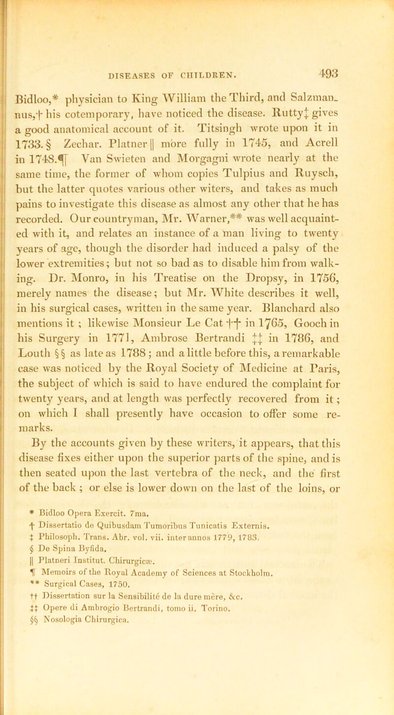 Bidloo,* * * § physician to King William the Third, and Salzman. nus,f his cotemporary, have noticed the disease. RuttyJ gives a good anatomical account of it. Titsingh wrote upon it in 1733. § Zechar. Platner (| more fully in 1745, and Acrell in 1748.^[ Van Swieten and Morgagni wrote nearly at the same time, the former of whom copies Tulpius and Ruysch, but the latter quotes various other witers, and takes as much pains to investigate this disease as almost any other that he has recorded. Our countryman, Mr. Warner,** was well acquaint- ed with it, and relates an instance of a man living to twenty years of age, though the disorder had induced a palsy of the lower extremities; but not so bad as to disable him from walk- ing. Dr. Monro, in his Treatise on the Dropsy, in 1756, merely names the disease; but Mr. White describes it well, in his surgical cases, written in the same year. Blanchard also mentions it ; likewise Monsieur Le Cat i~j* in 17^5, Gooch in his Surgery in 1771, Ambrose Bertrandi in 1786, and Louth §§ as late as 1788; and a little before this, a remarkable case was noticed by the Royal Society of Medicine at Paris, the subject of which is said to have endured the complaint for twenty years, and at length was perfectly recovered from it; on which I shall presently have occasion to offer some re- marks. By the accounts given by these writers, it appears, that this disease fixes either upon the superior parts of the spine, and is then seated upon the last vertebra of the neck, and the first of the back ; or else is lower down on the last of the loins, or * Bidloo Opera Exercit. 7ma. •f Dissertatio de Quibusdam Tumoribus Tunicatis Extends. t Philosopb. Trans. Abr. vol. vii. interannos 1779, 1783. § De Spina Byfida. || Platneri Institut. Chirurgic®. IT Memoirs of the Royal Academy of Sciences at Stockholm. ** Surgical Cases, 1750. tt Dissertation sur la Sensibilitd de la dure mere, &c. tt Opere di Ambrogio Bertrandi, tomo ii. Torino. $§ Nosologia Chirurgica.