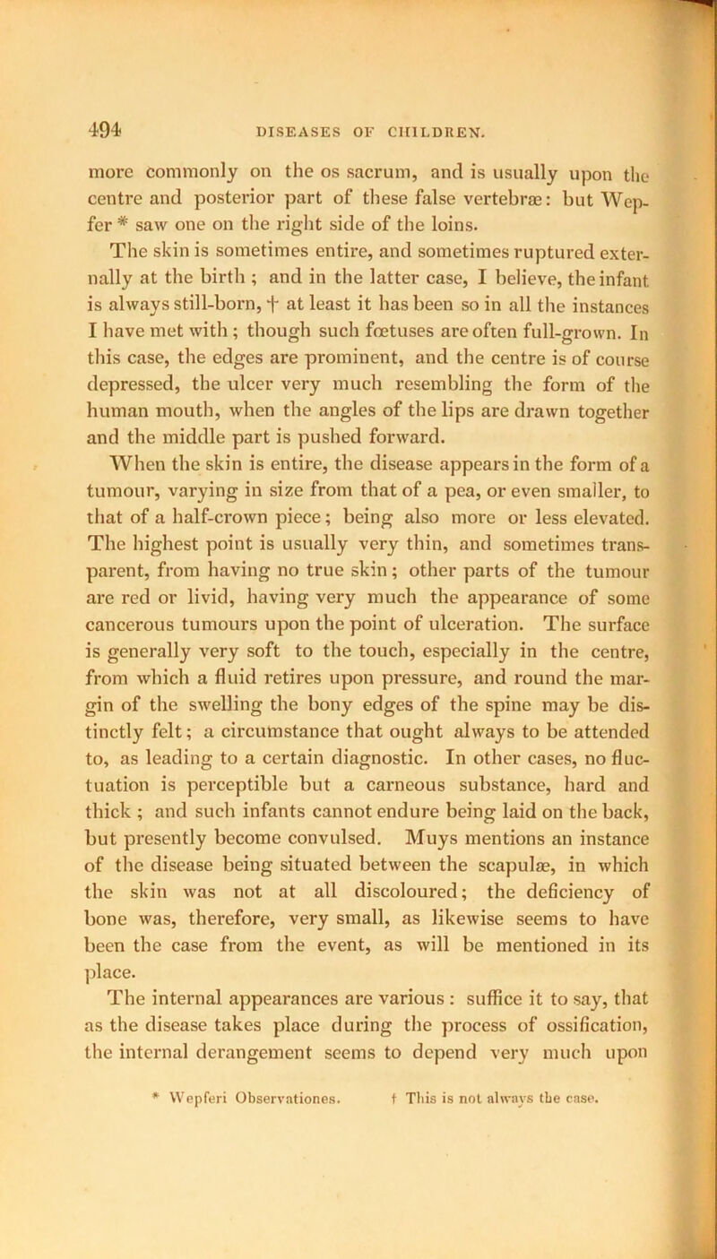 more commonly on the os sacrum, and is usually upon the centre and posterior part of these false vertebrae: but Wep- fer * saw one on the right side of the loins. The skin is sometimes entire, and sometimes ruptured exter- nally at the birth ; and in the latter case, I believe, the infant is always still-born, + at least it has been so in all the instances I have met with ; though such foetuses are often full-grown. In this case, the edges are prominent, and the centre is of course depressed, the ulcer very much resembling the form of the human mouth, when the angles of the lips are drawn together and the middle part is pushed forward. When the skin is entire, the disease appears in the form of a tumour, varying in size from that of a pea, or even smaller, to that of a half-crown piece; being also more or less elevated. The highest point is usually very thin, and sometimes trans- parent, from having no true skin; other parts of the tumour are red or livid, having very much the appearance of some cancerous tumours upon the point of ulceration. The surface is generally very soft to the touch, especially in the centre, from which a fluid retires upon pressure, and round the mar- gin of the swelling the bony edges of the spine may be dis- tinctly felt; a circumstance that ought always to be attended to, as leading to a certain diagnostic. In other cases, no fluc- tuation is perceptible but a carneous substance, hard and thick ; and such infants cannot endure being laid on the back, but presently become convulsed. Muys mentions an instance of the disease being situated between the scapulae, in which the skin was not at all discoloured; the deficiency of bone was, therefore, very small, as likewise seems to have been the case from the event, as will be mentioned in its place. The internal appearances are various : suffice it to say, that as the disease takes place during the process of ossification, the internal derangement seems to depend very much upon * Wepferi Observationes. t This is not always the ease.
