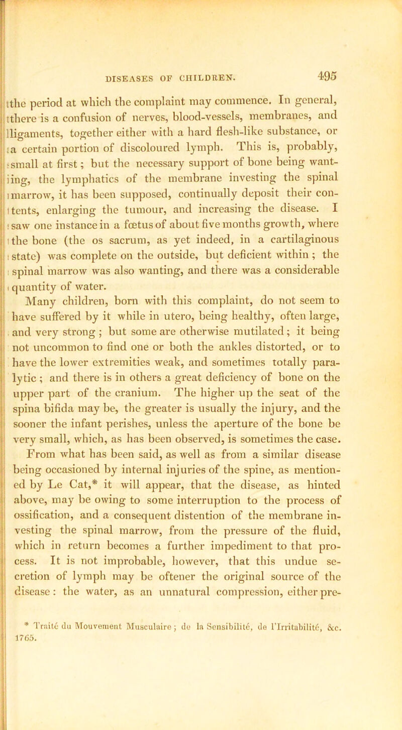 ttlie period at which the complaint may commence. In general, tthere is a confusion of nerves, blood-vessels, membranes, and lligaments, together either with a hard flesh-like substance, or :a certain portion of discoloured lymph. This is, probably, •small at first; but the necessary support of bone being want- ing, the lymphatics of the membrane investing the spinal i marrow, it has been supposed, continually deposit their con- i tents, enlarging the tumour, and increasing the disease. I saw one instance in a foetus of about five months growth, where ’the bone (the os sacrum, as yet indeed, in a cartilaginous : state) was complete on the outside, but deficient within ; the spinal marrow was also wanting, and there was a considerable . quantity of water. Many children, born with this complaint, do not seem to have suffered by it while in utero, being healthy, often large, and very strong ; but some are otherwise mutilated ; it being not uncommon to find one or both the ankles distorted, or to have the lower extremities weak, and sometimes totally para- lytic ; and there is in others a great deficiency of bone on the upper part of the cranium. The higher up the seat of the spina bifida may be, the greater is usually the injury, and the sooner the infant perishes, unless the aperture of the bone be very small, which, as has been observed, is sometimes the case. From what has been said, as well as from a similar disease being occasioned by internal injuries of the spine, as mention- ed by Le Cat,* it will appear, that the disease, as hinted above, may be owing to some interruption to the process of ossification, and a consequent distention of the membrane in- vesting the spinal marrow, from the pressure of the fluid, which in return becomes a further impediment to that pro- cess. It is not improbable, however, that this undue se- cretion of lymph may be oftener the original source of the disease: the water, as an unnatural compression, either pre- • Trait6 du Mouvement Musculaire; de la Sensibility de 1*Irritability, &c. 1765.