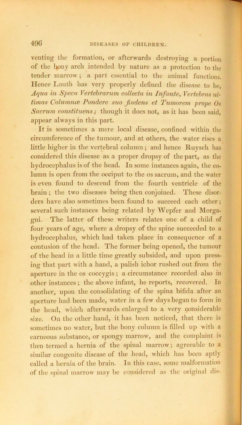 venting the formation, or afterwards destroying a portion of the Lyony arch intended by nature as a protection to the tender marrow; a part essential to the animal functions. Hence Louth lias very properly defined the disease to be, Aqua in Specu Vertebrarum collecta in Infante, Vertebras ul- timas Columnce Pondere suo findens et Tumorem prope Os Sacrum constituens; though it does not, as it has been said, appear always in this part. It is sometimes a mere local disease, confined within the circumference of the tumour, and at others, the water rises a little higher in the vertebral column ; and hence Ruysch lias considered this disease as a proper dropsy of the part, as the hydrocephalus is of the head. In some instances again, the co- lumn is open from the occiput to the os sacrum, and the water is even found to descend from the fourth ventricle of the brain ; the two diseases being then conjoined. These disor- ders have also sometimes been found to succeed each other; several such instances being related by Wepfer and Morga- gni. The latter of these writers relates one of a child of four years of age, where a dropsy of the spine succeeded to a hydrocephalus, which had taken place in consequence of a contusion of the head. The former being opened, the tumour of the head in a little time greatly subsided, and upon press- ing that part with a hand, a palish ichor rushed out from the aperture in the os coccygis; a circumstance recorded also in other instances ; the above infant, he reports, recovered. In another, upon the consolidating of the spina bifida after an aperture had been made, water in a few days began to form in the head, which afterwards enlarged to a very considerable size. On the other hand, it has been noticed, that there is sometimes no water, but the bony column is filled up with a carneous substance, or spongy marrow, and the complaint is then termed a hernia of the spinal marrow; agreeable to a similar congenite disease of the head, which has been aptly called a hernia of the brain. In this case, some malformation of the spinal marrow may be considered as the original dis-