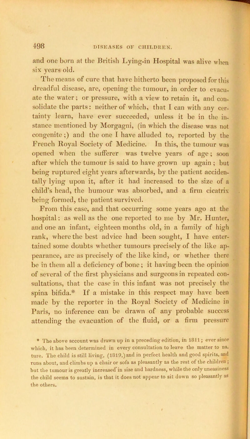 and one born at the British Lying-in Hospital was alive when six years old. The means of cure that have hitherto been proposed for this dreadful disease, are, opening the tumour, in order to evacu- ate the water; or pressure, with a view to retain it, and con- solidate the parts: neither of which, that I can with any cer- tainty learn, have ever succeeded, unless it be in the in- stance mentioned by Morgagni, (in which the disease was not congenite;) and the one I have alluded to, reported by the French Royal Society of Medicine. In this, the tumour was opened when the sufferer was twelve years of age; soon after which the tumour is said to have grown up again ; but being ruptured eight years afterwards, by the patient acciden- tally lying upon it, after it had increased to the size of a child’s head, the humour was absorbed, and a firm cicatrix- being formed, the patient survived. From this case, and that occurring some years ago at the hospital: as well as the one reported to me by Mr. Hunter, and one an infant, eighteen months old, in a family of high tained some doubts whether tumours precisely of the like ap- pearance, are as precisely of the like kind, or whether there be in them all a deficiency of bone; it having been the opinion of several of the first physicians and surgeons in repeated con- sultations, that the case in this infant was not precisely the spina bifida.* If a mistake in this respect may have been made by the reporter in the Royal Society of Medicine in Paris, no inference can be drawn of any probable success attending the evacuation of the fluid, or a firm pressure * The above account was drawn up in a preceding edition, in 1811; ever since which, it has been determined in every consultation to leave the matter to na. ture. The child is still living, (1819,) and in perfect health and good spirits, and runs about, and climbs up a chair or sofa as pleasantly as the rest of the children ; hut the tumour is greatly increased in size and hardness, while the only uneasiness the child seems to sustain, is that it does not appear to sit down so pleasantly as the others.