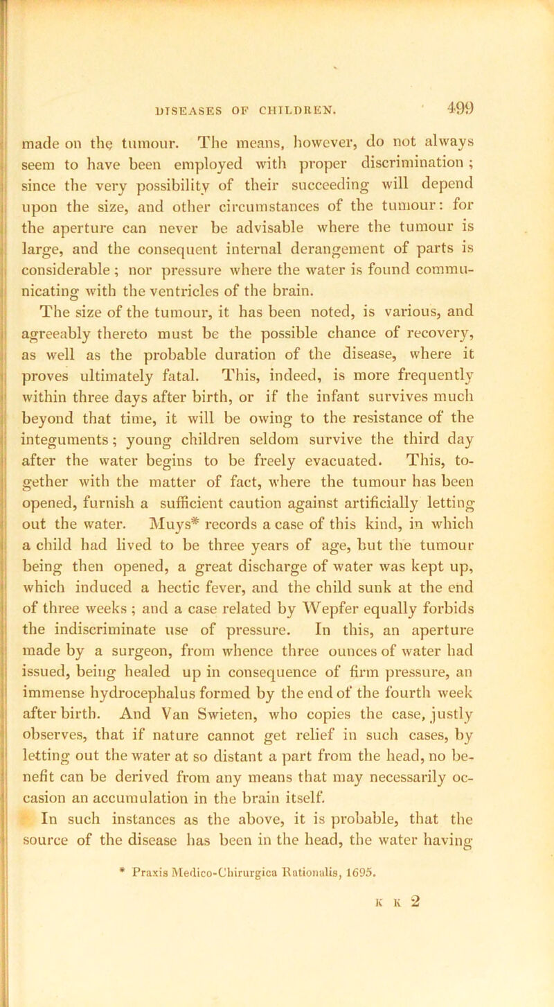 made on the tumour. The means, however, do not always seem to have been employed with proper discrimination ; since the very possibility of their succeeding will depend upon the size, and other circumstances of the tumour: for the aperture can never be advisable where the tumour is large, and the consequent internal derangement of parts is considerable ; nor pressure where the water is found commu- nicating with the ventricles of the brain. The size of the tumour, it has been noted, is various, and agreeably thereto must be the possible chance of recovery, as well as the probable duration of the disease, where it proves ultimately fatal. This, indeed, is more frequently within three days after birth, or if the infant survives much beyond that time, it will be owing to the resistance of the integuments; young children seldom survive the third day after the water begins to be freely evacuated. This, to- gether with the matter of fact, where the tumour has been opened, furnish a sufficient caution against artificially letting out the water. Muys# records a case of this kind, in which a child had lived to be three years of age, but the tumour being then opened, a great discharge of water was kept up, which induced a hectic fever, and the child sunk at the end of three weeks ; and a case related by Wepfer equally forbids the indiscriminate use of pressure. In this, an aperture made by a surgeon, from whence three ounces of water had issued, being healed up in consequence of firm pressure, an immense hydrocephalus formed by the end of the fourth week afterbirth. And Van Swieten, who copies the case, justly observes, that if nature cannot get relief in such cases, by letting out the water at so distant a part from the head, no be- nefit can be derived from any means that may necessarily oc- casion an accumulation in the brain itself. In such instances as the above, it is probable, that the source of the disease has been in the head, the water having * Praxis Merlico-Chirurgica Rationalis, 1695. K K 2