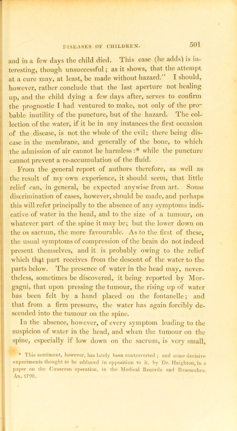 and in a few days the child died. This case (he adds) is in- teresting, though unsuccessful; as it shows, that the attempt at a cure may, at least, be made without hazard. I should, however, rather conclude that the last aperture not healing up, and the child dying a few days after, serves to confirm the prognostic I had ventured to make, not only of the pro- bable inutility of the puncture, but of the hazard. The col- lection of the water, if it be in any instances the first occasion of the disease, is not the whole of the evil; there being dis- ease in the membrane, and generally of the bone, to which the admission of air cannot be harmless :* while the puncture cannot prevent a re-accumulation of the fluid. From the general report of authors therefore, as well as the result of my own experience, it should seem, that little relief can, in general, be expected anywise from art. Some discrimination of cases, however, should be made, and perhaps this will refer principally to the absence of any symptoms indi- cative of water in the head, and to the size of a tumour, on whatever part of the spine it may be; but the lower down on the os sacrum, the more favourable. As to the first of these, the usual symptoms of compression of the brain do not indeed present themselves, and it is probably owing to the relief which th^t part receives from the descent of the water to the parts below. The presence of water in the head may, never- theless, sometimes be discovered, it being reported by Mor- gagni, that upon pressing the tumour, the rising up of water has been felt by a hand placed on the fontanelle; and that from a firm pressure, the water has again forcibly de- scended into the tumour on the spine. In the absence, however, of every symptom leading to the suspicion of water in the head, and when the tumour on the spine, especially if low down on the sacrum, is very small, * This sentiment, however, has lately been controverted ; and some decisive experiments thought to be adduced in opposition to it. by Dr. Ilaighton. in a paper on the Caesarean operation, in the Medical Records and Researches.