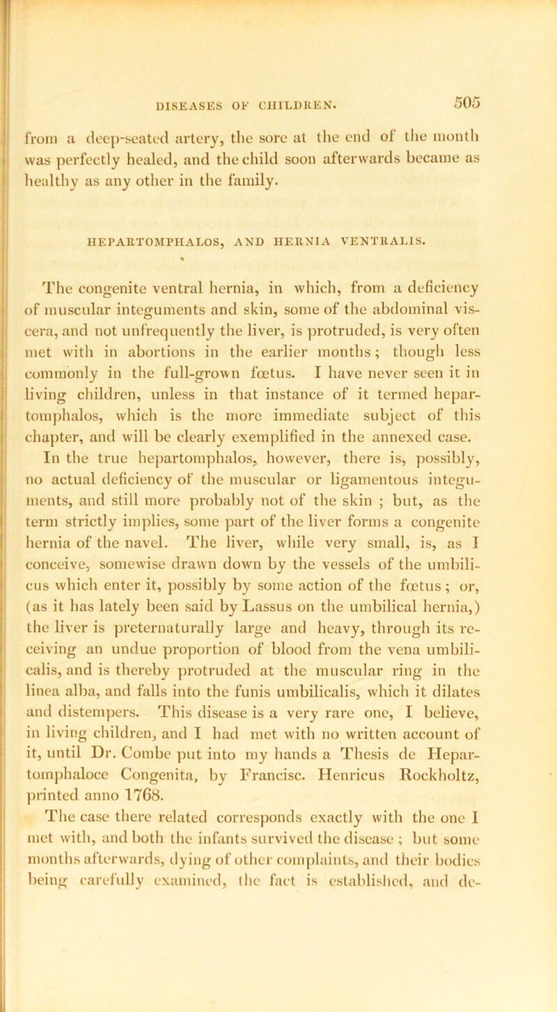 from a deep-seated artery, the sore at the end of the month was perfectly healed, and the child soon afterwards became as healthy as any other in the family. HEPARTOMPHALOS, AND HERNIA VENTRALIS. The congenite ventral hernia, in which, from a deficiency of muscular integuments and skin, some of the abdominal vis- cera, and not unfrequently the liver, is protruded, is very often met with in abortions in the earlier months; though less commonly in the full-grown foetus. I have never seen it in living children, unless in that instance of it termed hepar- tomphalos, which is the more immediate subject of this chapter, and will be clearly exemplified in the annexed case. In the true hepartomphalos, however, there is, possibly, no actual deficiency of the muscular or ligamentous integu- ments, and still more probably not of the skin ; but, as the term strictly implies, some part of the liver forms a congenite hernia of the navel. The liver, while very small, is, as 1 conceive, somewise drawn down by the vessels of the umbili- cus which enter it, possibly by some action of the foetus; or, (as it has lately been said by Lassus on the umbilical hernia,) the liver is preternaturally large and heavy, through its re- ceiving an undue proportion of blood from the vena umbili- calis, and is thereby protruded at the muscular ring in the linea alba, and falls into the funis umbilicalis, which it dilates and distempers. This disease is a very rare one, I believe, in living children, and I had met with no written account of it, until Dr. Combe put into my hands a Thesis de Hepar- toinphaloce Congenita, by Francisc. Henricus Rockholtz, printed anno 1768. The case there related corresponds exactly with the one I met with, and both the infants survived the disease ; but some months afterwards, dying of other complaints, and their bodies being carefully examined, the fact is established, and de-
