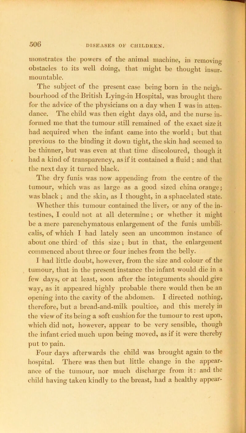 monstrates the powers of the animal machine, in removing obstacles to its well doing, that might be thought insur- mountable. The subject of the present case being born in the neigh- bourhood of the British Lying-in Hospital, was brought there for the advice of the physicians on a day when I was in atten- dance. The child was then eight days old, and the nurse in- formed me that the tumour still remained of the exact size it had acquired when the infant came into the world; but that previous to the binding it down tight, the skin had seemed to be thinner, but was even at that time discoloured, though it had a kind of transparency, as if it contained a fluid ; and that the next day it turned black. The dry funis was now appending from the centre of the tumour, which was as large as a good sized china orange; was black ; and the skin, as I thought, in a sphacelated state. Whether this tumour contained the liver, or any of the in- testines, I could not at all determine; or whether it might be a mere parenchymatous enlargement of the funis umbili- ealis, of which I had lately seen an uncommon instance of about one third of this size; but in that, the enlargement commenced about three or four inches from the belly. I had little doubt, however, from the size and colour of the tumour, that in the present instance the infant would die in a few days, or at least, soon after the integuments should give way, as it appeared highly probable there would then be an opening into the cavity of the abdomen. I directed nothing, therefore, but a bread-and-milk poultice, and this merely in the view of its being a soft cushion for the tumour to rest upon, which did not, however, appear to be very sensible, though the infant cried much upon being moved, as if it were thereby put to pain. Four days afterwards the child was brought again to the hospital. There was then but little change in the appear- ance of the tumour, nor much discharge from it: and the child having taken kindly to the breast, had a healthy appear-