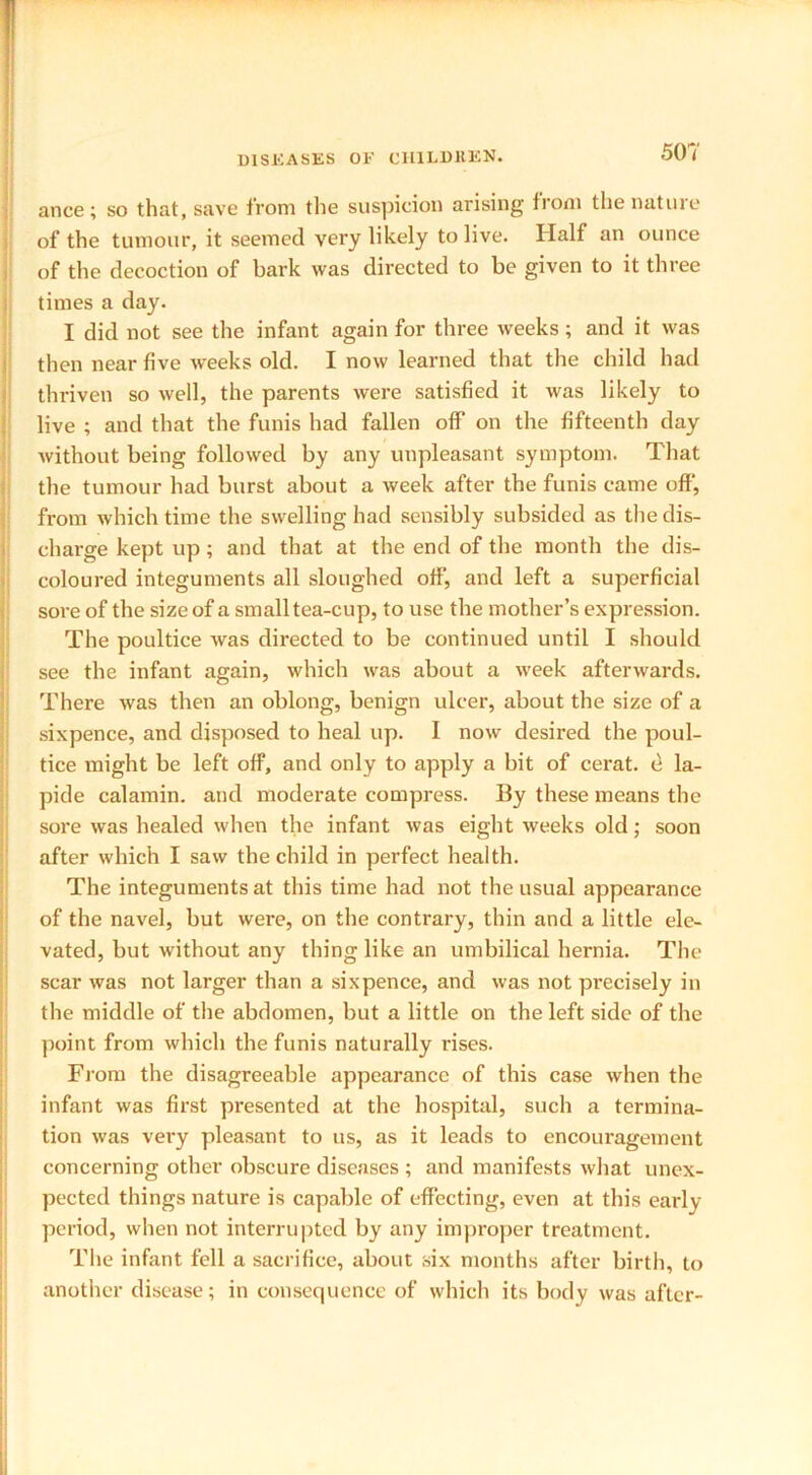 ance ; so that, save from the suspicion arising fiom the nature of the tumour, it seemed very likely to live. Half an ounce of the decoction of bark was directed to be given to it three times a day. I did not see the infant again for three weeks; and it was then near five w^eeks old. I now learned that the child had thriven so well, the parents were satisfied it was likely to live ; and that the funis had fallen off on the fifteenth day without being followed by any unpleasant symptom. That the tumour had burst about a week after the funis came off', from which time the swelling had sensibly subsided as the dis- charge kept up; and that at the end of the month the dis- coloured integuments all sloughed off, and left a superficial sore of the size of a small tea-cup, to use the mother’s expression. The poultice was directed to be continued until I should see the infant again, which was about a week afterwards. There was then an oblong, benign ulcer, about the size of a sixpence, and disposed to heal up. I now desired the poul- tice might be left off, and only to apply a bit of cerat. e la- pide calamin. and moderate compress. By these means the sore was healed when the infant was eight weeks old; soon after which I saw the child in perfect health. The integuments at this time had not the usual appearance of the navel, but were, on the contrary, thin and a little ele- vated, but without any thing like an umbilical hernia. The scar was not larger than a sixpence, and was not precisely in the middle of the abdomen, but a little on the left side of the point from which the funis naturally rises. From the disagreeable appearance of this case when the infant was first presented at the hospital, such a termina- tion was very pleasant to us, as it leads to encouragement concerning other obscure diseases ; and manifests what unex- pected things nature is capable of effecting, even at this early period, when not interrupted by any improper treatment. The infant fell a sacrifice, about six months after birth, to another disease; in consequence of which its body was after-