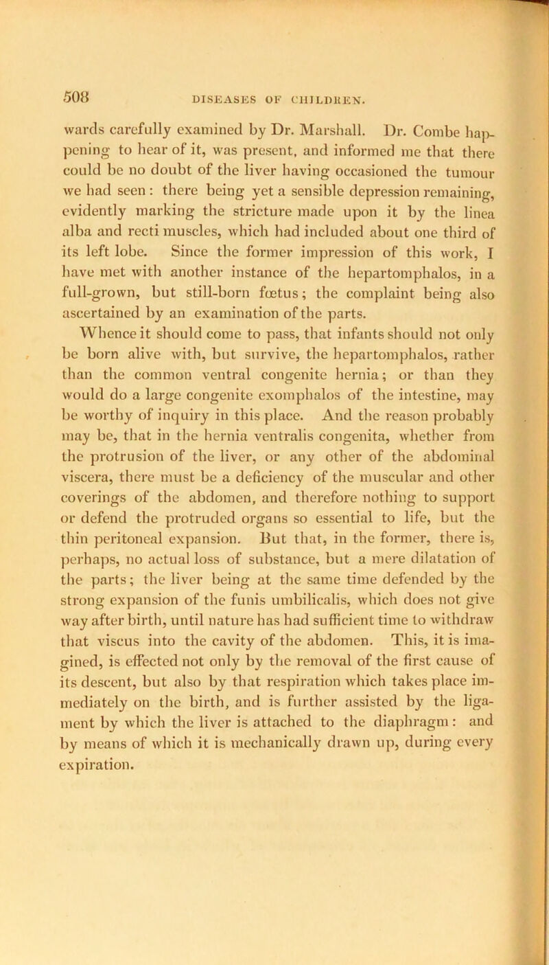 wards carefully examined by Dr. Marshall. Dr. Combe ha]v pening to hear of it, was present, and informed me that there could be no doubt of the liver having occasioned the tumour we had seen : there being yet a sensible depression remaining, evidently marking the stricture made upon it by the linea alba and recti muscles, which had included about one third of its left lobe. Since the former impression of this work, I have met with another instance of the hepartomphalos, in a full-grown, but still-born foetus; the complaint being also ascertained by an examination of the parts. Whence it should come to pass, that infants should not only be born alive with, but survive, the hepartomphalos, rather than the common ventral congenite hernia; or than they would do a large congenite exomphalos of the intestine, may be worthy of inquiry in this place. And the reason probably may be, that in the hernia ventralis congenita, whether from the protrusion of the liver, or any other of the abdominal viscera, there must be a deficiency of the muscular and other coverings of the abdomen, and therefore nothing to support or defend the protruded organs so essential to life, but the thin peritoneal expansion. But that, in the former, there is, perhaps, no actual loss of substance, but a mere dilatation of the parts; the liver being at the same time defended by the strong expansion of the funis umbilicalis, which does not give way after birth, until nature has had sufficient time to withdraw that viscus into the cavity of the abdomen. This, it is ima- gined, is effected not only by the removal of the first cause of its descent, but also by that respiration which takes place im- mediately on the birth, and is further assisted by the liga- ment by which the liver is attached to the diaphragm: and by means of which it is mechanically drawn up, during every expiration.