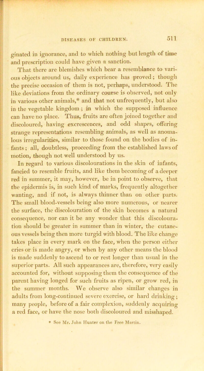 ginated in ignorance, and to which nothing but length of time and prescription could have given a sanction. That there are blemishes which bear a resemblance to vari- ous objects around us, daily experience has proved; though the precise occasion of them is not, perhaps, understood. The like deviations from the ordinary course is observed, not only in various other animals,* and that not unfrequently, but also in the vegetable kingdom ; in which the supposed influence can have no place. Thus, fruits are often joined together and discoloured, having excrescences, and odd shapes, offering strange representations resembling animals, as well as anoma- lous irregularities, similar to those found on the bodies of in- fants; all, doubtless, proceeding from the established laws of motion, though not well understood by us. In regard to various discolourations in the skin of infants, fancied to resemble fruits, and like them becoming of a deeper red in summer, it may, however, be in point to observe, that the epidermis is, in such kind of marks, frequently altogether wanting, and if not, is always thinner than on other parts. The small blood-vessels being also more numerous, or nearer the surface, the discolouration of the skin becomes a natural consequence, nor can it be any wonder that this discoloura- tion should be greater in summer than in winter, the cutane- ous vessels being then more turgid with blood. The like change takes place in every mark on the face, when the person either cries or is made angry, or when by any other means the blood is made suddenly to ascend to or rest longer than usual in the superior parts. All such appearances are, therefore, very easily accounted for, without, supposing them the consequence of the parent having longed for such fruits as ripen, or grow red, in the summer months. We observe also similar changes in adults from long-continued severe exercise, or hard drinking; many people, before of a fair complexion, suddenly acquiring a red face, or have the nose both discoloured and misshaped. * See Mr. John Hunter on the Free Martin.
