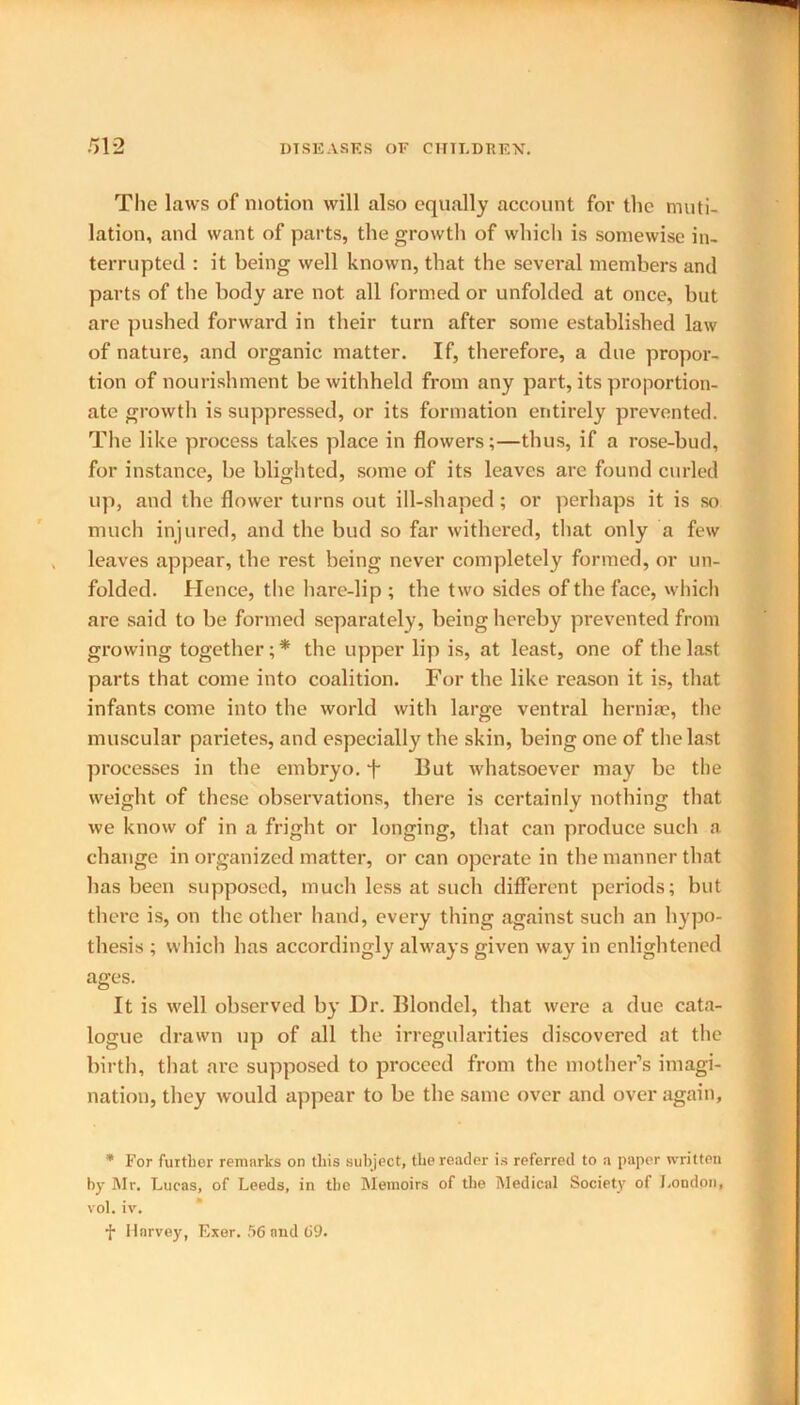 The laws of motion will also equally account for the muti- lation, and want of parts, the growth of which is somewise in- terrupted : it being well known, that the sevei-al members and parts of the body are not all formed or unfolded at once, but are pushed forward in their turn after some established law of nature, and organic matter. If, therefore, a due propor- tion of nourishment be withheld from any part, its proportion- ate growth is suppressed, or its formation entirely prevented. The like process takes place in flowers;—thus, if a rose-bud, for instance, be blighted, some of its leaves are found curled up, and the flower turns out ill-shaped; or perhaps it is so much injured, and the bud so far withered, that only a few leaves appear, the rest being never completely formed, or un- folded. Hence, the hare-lip ; the two sides of the face, which are said to be formed separately, being hereby prevented from growing together; * the upper lip is, at least, one of the last parts that come into coalition. For the like reason it is, that infants come into the world with large ventral hernia?, the muscular parietes, and especially the skin, being one of the last processes in the embryo, f 13ut whatsoever may be the weight of these observations, there is certainly nothing that we know of in a fright or longing, that can produce such a change in organized matter, or can operate in the manner that has been supposed, much less at such different periods; but there is, on the other hand, every thing against such an hypo- thesis ; which has accordingly always given way in enlightened ages. It is well observed by Dr. Blondel, that were a due cata- logue drawn up of all the irregularities discovered at the birth, that are supposed to proceed from the mother’s imagi- nation, they would appear to be the same over and over again, * For further remarks on this subject, the reader is referred to a paper written by Mr. Lucas, of Leeds, in the Memoirs of the Medical Society of London, vol. iv. f Harvey, Exer. 56 and 69.