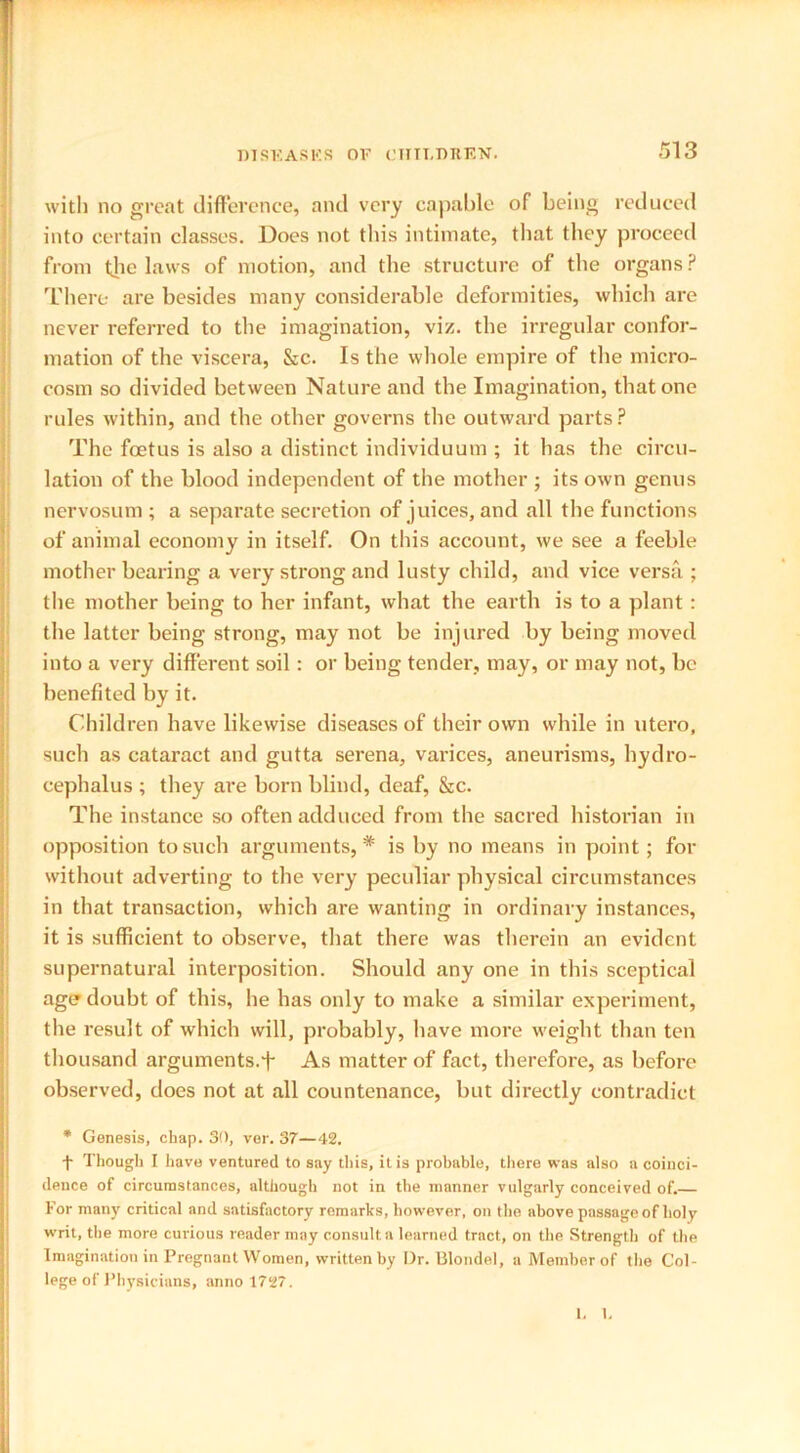 with no great difference, and very capable of being reduced into certain classes. Does not this intimate, that they proceed from the laws of motion, and the structure of the organs? There are besides many considerable deformities, which are never referred to the imagination, viz. the irregular confor- mation of the viscera, Sec. Is the whole empire of the micro- cosm so divided between Nature and the Imagination, that one rules within, and the other governs the outward parts? The foetus is also a distinct individuum ; it has the circu- lation of the blood independent of the mother ; its own genus nervosum ; a separate secretion of juices, and all the functions of animal economy in itself. On this account, we see a feeble mother bearing a very strong and lusty child, and vice versa ; the mother being to her infant, what the earth is to a plant : the latter being strong, may not be injured by being moved into a very different soil: or being tender, may, or may not, be benefited by it. Children have likewise diseases of their own while in utero, such as cataract and gutta serena, varices, aneurisms, hydro- cephalus ; they are born blind, deaf, &c. The instance so often adduced from the sacred historian in opposition to such arguments, * is by no means in point ; for without adverting to the very peculiar physical circumstances in that transaction, which are wanting in ordinary instances, it is sufficient to observe, that there was therein an evident supernatural interposition. Should any one in this sceptical ager doubt of this, he has only to make a similar experiment, the result of which will, probably, have more weight than ten thousand arguments.+ As matter of fact, therefore, as before observed, does not at all countenance, but directly contradict * Genesis, chap. 30, ver. 37—42. t Though I have ventured to say this, it is probable, there was also a coinci- dence of circumstances, although not in the manner vulgarly conceived of. For many critical and satisfactory remarks, however, on the above passage of holy writ, the more curious reader may consult a learned tract, on the Strength of the Imagination in Pregnant Women, written by Dr. Blondel, a Member of the Col- lege of Physicians, anno 1727. 1. 1.