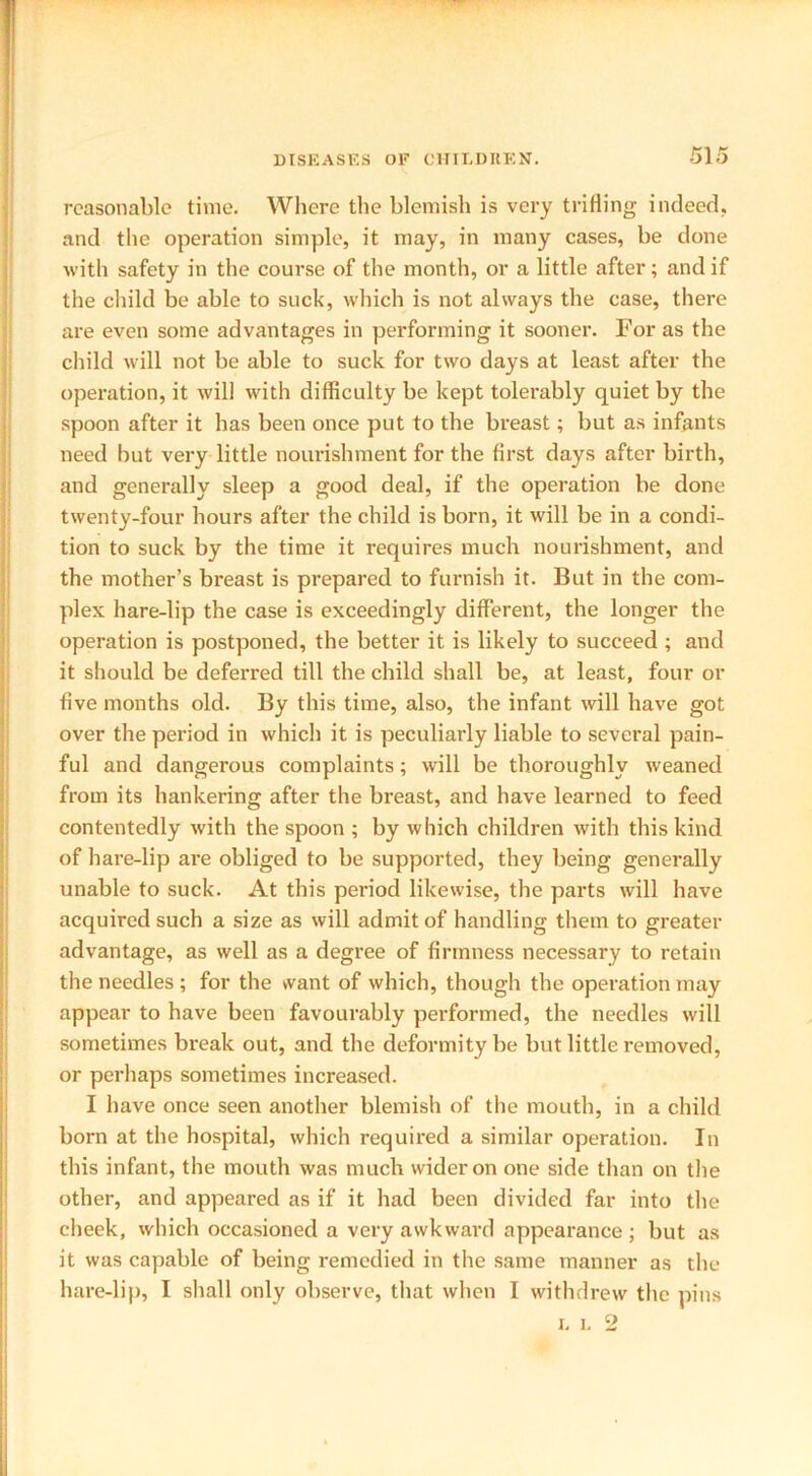 reasonable time. Where the blemish is very trifling indeed, and the operation simple, it may, in many cases, be done with safety in the course of the month, or a little after; and if the child be able to suck, which is not always the case, there are even some advantages in performing it sooner. For as the child will not be able to suck for two days at least after the operation, it will with difficulty be kept tolerably quiet by the spoon after it has been once put to the breast; but as infants need but very little nourishment for the first days after birth, and generally sleep a good deal, if the operation be done twenty-four hours after the child is born, it will be in a condi- tion to suck by the time it requires much nourishment, and the mother’s breast is prepared to furnish it. But in the com- plex hare-lip the case is exceedingly different, the longer the operation is postponed, the better it is likely to succeed ; and it should be deferred till the child shall be, at least, four or five months old. By this time, also, the infant will have got over the period in which it is peculiarly liable to several pain- ful and dangerous complaints; will be thoroughly weaned from its hankering after the breast, and have learned to feed contentedly with the spoon ; by which children with this kind of hare-lip are obliged to be supported, they being generally unable to suck. At this period likewise, the parts will have acquired such a size as will admit of handling them to greater advantage, as well as a degree of firmness necessary to retain the needles ; for the want of which, though the operation may appear to have been favourably performed, the needles will sometimes break out, and the deformity be but little removed, or perhaps sometimes increased. I have once seen another blemish of the mouth, in a child born at the hospital, which required a similar operation. In this infant, the mouth was much wider on one side than on the other, and appeared as if it had been divided far into the cheek, which occasioned a very awkward appearance ; but as it was capable of being remedied in the same manner as the hare-lip, I shall only observe, that when I withdrew the pins