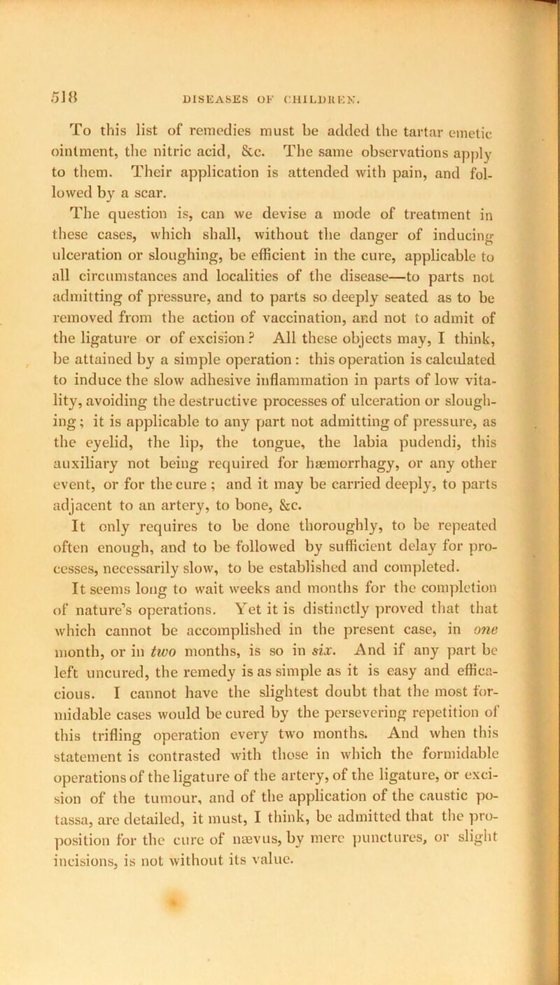 To this list of remedies must be added the tartar emetic ointment, the nitric acid, Sec. The same observations apply to them. Their application is attended with pain, and fol- lowed by a scar. The question is, can we devise a mode of treatment in these cases, which shall, without the danger of inducing ulceration or sloughing, be efficient in the cure, applicable to all circumstances and localities of the disease—to parts not admitting of pressure, and to parts so deeply seated as to be removed from the action of vaccination, and not to admit of the ligature or of excision ? All these objects may, I think, be attained by a simple operation : this operation is calculated to induce the slow adhesive inflammation in parts of low vita- lity, avoiding the destructive processes of ulceration or slough- ing; it is applicable to any part not admitting of pressure, as the eyelid, the lip, the tongue, the labia pudendi, this auxiliary not being required for haemorrhagy, or any other event, or for the cure ; and it may be carried deeply, to parts adjacent to an artery, to bone, See. It only requires to be done thoroughly, to be repeated often enough, and to be followed by sufficient delay for pro- cesses, necessarily slow, to be established and completed. It seems long to wait weeks and months for the completion of nature’s operations. Yet it is distinctly proved that that which cannot be accomplished in the present case, in one month, or in two months, is so in six. And if any part be left uncured, the remedy is as simple as it is easy and effica- cious. I cannot have the slightest doubt that the most for- midable cases would be cured by the persevering repetition of this trifling operation every two months. And when this statement is contrasted with those in which the formidable operations of the ligature of the artery, of the ligature, or exci- sion of the tumour, and of the application of the caustic po- tassa, are detailed, it must, I think, be admitted that the pro- position for the cure of naevus, by mere punctures, or slight incisions, is not without its value.