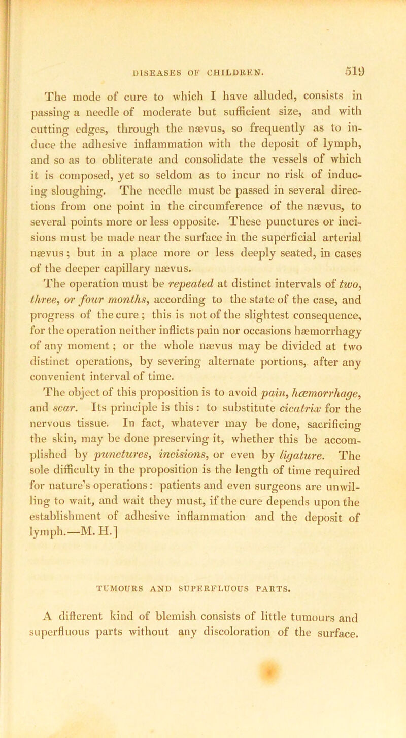 The mode of cure to which I have alluded, consists in passing a needle of moderate but sufficient size, and with cutting edges, through the nmvus, so frequently as to in- duce the adhesive inflammation with the deposit of lymph, and so as to obliterate and consolidate the vessels of which it is composed, yet so seldom as to incur no risk of induc- ing sloughing. The needle must be passed in several direc- tions from one point in the circumference of the naevus, to several points more or less opposite. These punctures or inci- sions must be made near the surface in the superficial arterial naevus; but in a place more or less deeply seated, in cases of the deeper capillary naevus. The operation must be repeated at distinct intervals of two, three, or four months, according to the state of the case, and progress of the cure ; this is not of the slightest consequence, for the operation neither inflicts pain nor occasions haemorrhagy of any moment; or the whole naevus may be divided at two distinct operations, by severing alternate portions, after any convenient interval of time. The object of this proposition is to avoid pain, hcemorrhage, and scar. Its principle is this : to substitute cicatrix for the nervous tissue. In fact, whatever may be done, sacrificing the skin, may be done preserving it, whether this be accom- plished by punctures, incisions, or even by ligature. The sole difficulty in the proposition is the length of time required for nature’s operations: patients and even surgeons are unwil- ling to wait, and wait they must, if the cure depends upon the establishment of adhesive inflammation and the deposit of lymph.—M. H.] TUMOURS AND SUPERFLUOUS PARTS. A different kind of blemish consists of little tumours and superfluous parts without any discoloration of the surface.