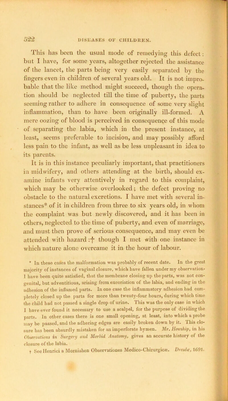 This has been the usual mode of remedying this defect: but I have, for some years, altogether rejected the assistance of the lancet, the parts being very easily separated by the fingers even in children of several years old. It is not impro- bable that the like method might succeed, though the opera- tion should be neglected till the time of puberty, the parts seeming rather to adhere in consequence of some very slight inflammation, than to have been originally ill-formed. A mere oozing of blood is perceived in consequence of this mode of separating the labia, which in the present instance, at least, seems preferable to incision, and may possibly afford less pain to the infant, as well as be less unpleasant in idea to its parents. It is in this instance peculiarly important, that pi'actitioners in midwifery, and others attending at the birth, should ex- amine infants very attentively in regard to this complaint, which may be otherwise overlooked; the defect proving no obstacle to the natural excretions. I have met with several in- stances* of it in children from three to six years old, in whom the complaint was but newly discovered, and it lias been in others, neglected to the time of puberty, and even of marriage, and must then prove of serious consequence, and may even be attended with hazard :*f though I met with one instance in which nature alone overcame it in the hour of labour. * In these cases the malformation was probably of recent date. In the great majority of instances of vaginal closure, which have fallen under my observation* 1 have been quite satisfied, that the membrane closing up the parts, was not con- genital, but adventitious, arising from excoriation of the labia, and ending in the adhesion of the inflamed parts. In one case the inflammatory adhesion had com- pletely closed up the parts for more than twenty-four hours, during which time the child had not passed a single drop of urine. This was the only case in which I have ever found it necessary to use a scalpel, for the purpose of dividing the parts. In other cases there is one small opening, at least, into which a probe may be passed, and the adhering edges are easily broken down by it. This clo- sure has been absurdly mistaken for an imperforate hymen. Mr. Howship, in his Observations in Surgery and Morbid Anatomy, gives an accurate history of the closure of the lahia. t See Henrici a Mornishen Obsevvationes Medico-Chirurgicae. Dresdte, 1691.