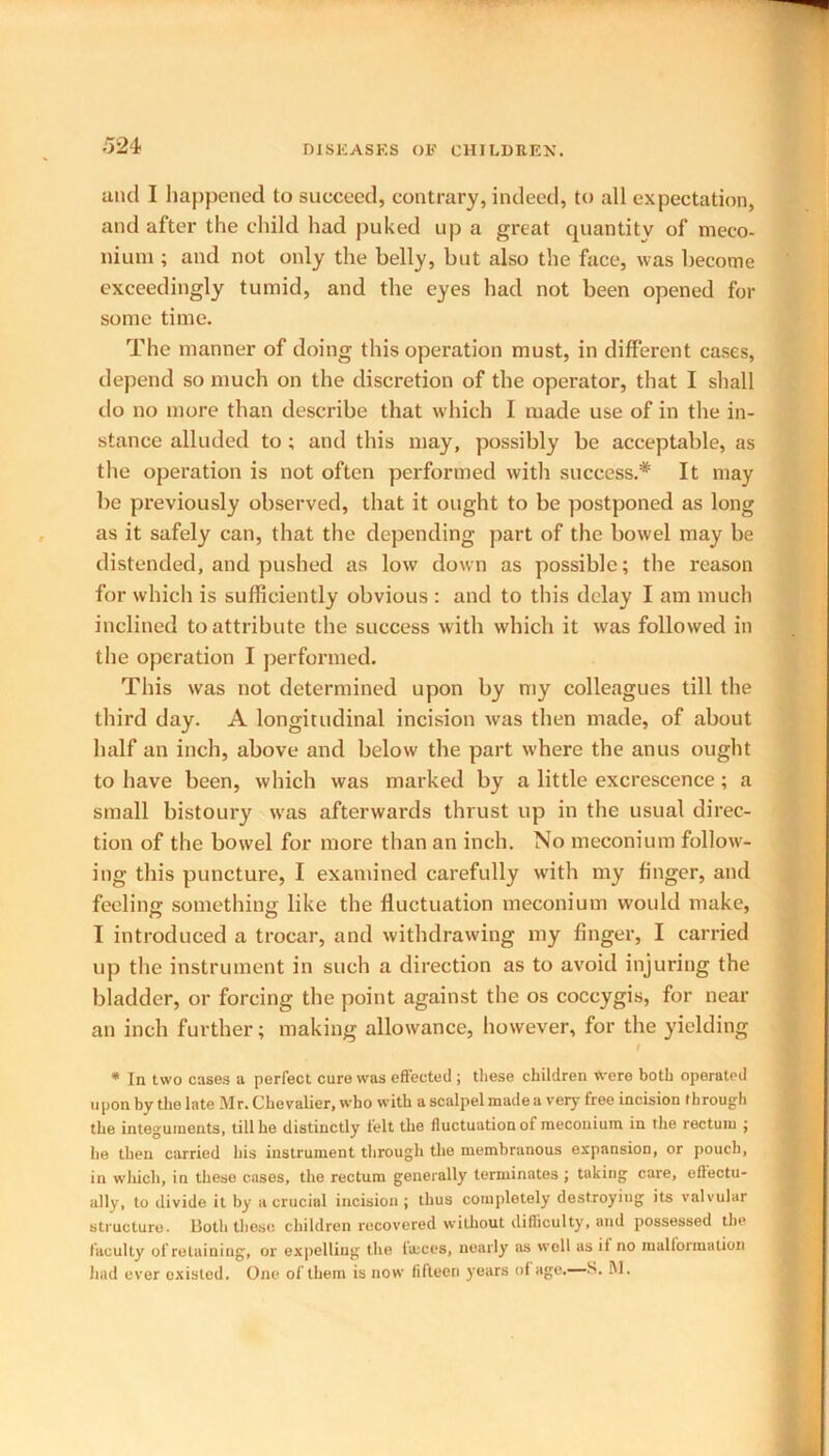 5 24 and I happened to succeed, contrary, indeed, to all expectation, and after the child had puked up a great quantity of meco- nium ; and not only the belly, but also the face, was become exceedingly tumid, and the eyes had not been opened for some time. The manner of doing this operation must, in different cases, depend so much on the discretion of the operator, that I shall do no more than describe that which I made use of in the in- stance alluded to ; and this may, possibly be acceptable, as the operation is not often performed with success.* It may be previously observed, that it ought to be postponed as long as it safely can, that the depending part of the bowel may be distended, and pushed as low down as possible; the reason for which is sufficiently obvious : and to this delay I am much inclined to attribute the success with which it was followed in the operation I performed. This was not determined upon by my colleagues till the third day. A longitudinal incision was then made, of about half an inch, above and below the part where the anus ought to have been, which was marked by a little excrescence; a small bistoury was afterwards thrust up in the usual direc- tion of the bowel for more than an inch. No meconium follow- ing this puncture, I examined carefully with my finger, and feeling something like the fluctuation meconium would make, I introduced a trocar, and withdrawing my finger, I carried up the instrument in such a direction as to avoid injuring the bladder, or forcing the point against the os coccygis, for near an inch further; making allowance, however, for the yielding * In two cases a perfect cure was effected ; these children Were both operated upon by the late Mr. Chevalier, who with a scalpel made a very free incision through the integuments, till he distinctly felt the fluctuation of meconium in the rectum ; he then carried his instrument through the membranous expansion, or pouch, in which, in these cases, the rectum generally terminates; taking care, effectu- ally, to divide it by a crucial incision; thus completely destroying its valvular structure. Both these children recovered without difficulty, and possessed the faculty of retaining, or expelling the lames, nearly ns well as if no malformation had ever existed. One of them is now fifteen years of age.—S. M.