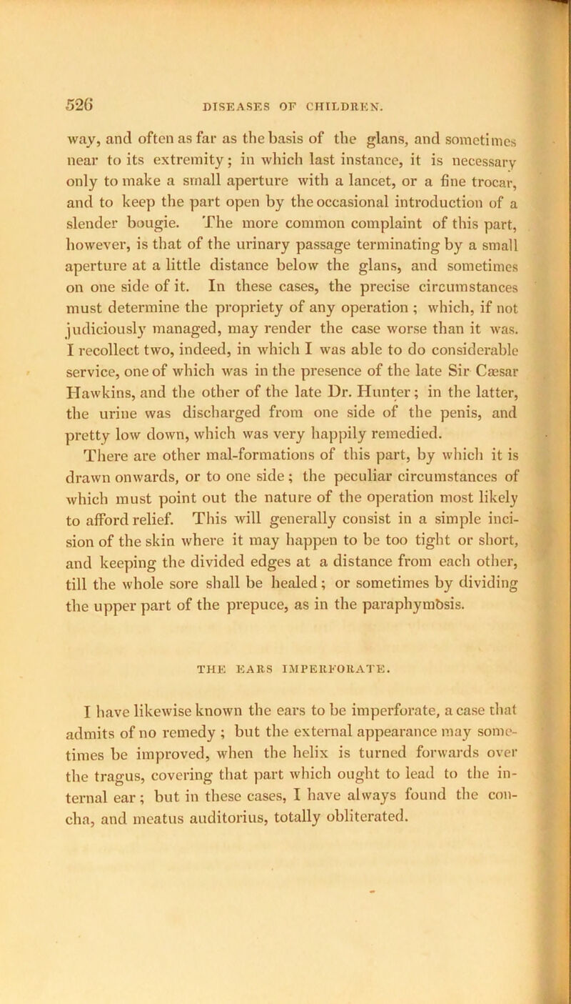 way, and often as far as the basis of the glans, and sometimes near to its extremity; in which last instance, it is necessary only to make a small aperture with a lancet, or a fine trocar, and to keep the part open by the occasional introduction of a slender bougie. The more common complaint of this part, however, is that of the urinary passage terminating by a small aperture at a little distance below the glans, and sometimes on one side of it. In these cases, the precise circumstances must determine the propriety of any operation ; which, if not judiciously managed, may render the case worse than it was. I recollect two, indeed, in which I was able to do considerable service, one of which was in the presence of the late Sir Caesar Hawkins, and the other of the late Dr. Hunter; in the latter, the urine was discharged from one side of the penis, and pretty low down, which was very happily remedied. There are other mal-formations of this part, by which it is drawn onwards, or to one side; the peculiar circumstances of which must point out the nature of the operation most likely to afford relief. This will generally consist in a simple inci- sion of the skin where it may happen to be too tight or short, and keeping the divided edges at a distance from each other, till the whole sore shall be healed; or sometimes by dividing the upper part of the prepuce, as in the paraphymbsis. THE EARS IMPERFORATE. I have likewise known the ears to be imperforate, a case that admits of no remedy ; but the external appearance may some- times be improved, when the helix is turned forwards over the tragus, covering that part which ought to lead to the in- ternal ear; but in these cases, I have always found the con- cha, and meatus auditorius, totally obliterated.