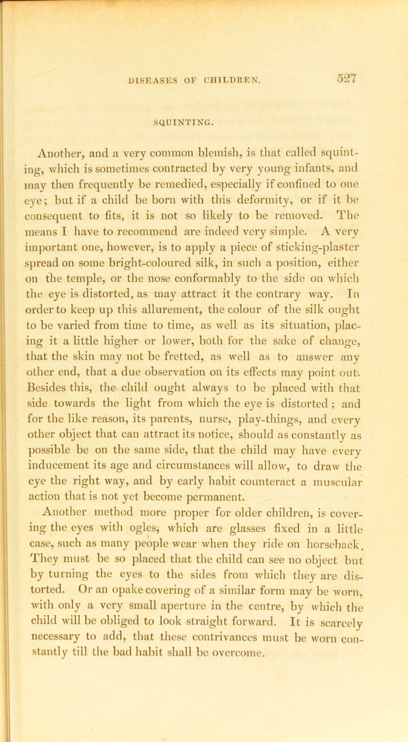 SQUINTING. Another, and a very common blemish, is that called squint- ing, which is sometimes contracted by very young infants, and may then frequently be remedied, especially if confined to one eye; but if a child be born with this deformity, or if it be consequent to fits, it is not so likely to be removed. The means I have to recommend are indeed very simple. A very important one, however, is to apply a piece of sticking-plaster spread on some bright-coloured silk, in such a position, either on the temple, or the nose conformably to the side on which the eye is distorted, as may attract it the contrary way. In order to keep up this allurement, the colour of the silk ought to be varied from time to time, as well as its situation, plac- ing it a little higher or lower, both for the sake of change, that the skin may not be fretted, as well as to answer any other end, that a due observation on its effects may point out. Besides this, the child ought always to be placed with that side towards the light from which the eye is distorted ; and for the like reason, its parents, nurse, play-things, and every other object that can attract its notice, should as constantly as possible be on the same side, that the child may have every inducement its age and circumstances will allow, to draw the eye the right way, and by early habit counteract a muscular action that is not yet become permanent. Another method more proper for older children, is cover- ing the eyes with ogles, which are glasses fixed in a little case, such as many people wear when they ride on horseback. They must be so placed that the child can see no object but by turning the eyes to the sides from which they are dis- torted. Or an opake covering of a similar form may be worn, with only a very small aperture in the centre, by which the child will be obliged to look straight forward. It is scarcely necessary to add, that these contrivances must be worn con- stantly till the bad habit shall be overcome.