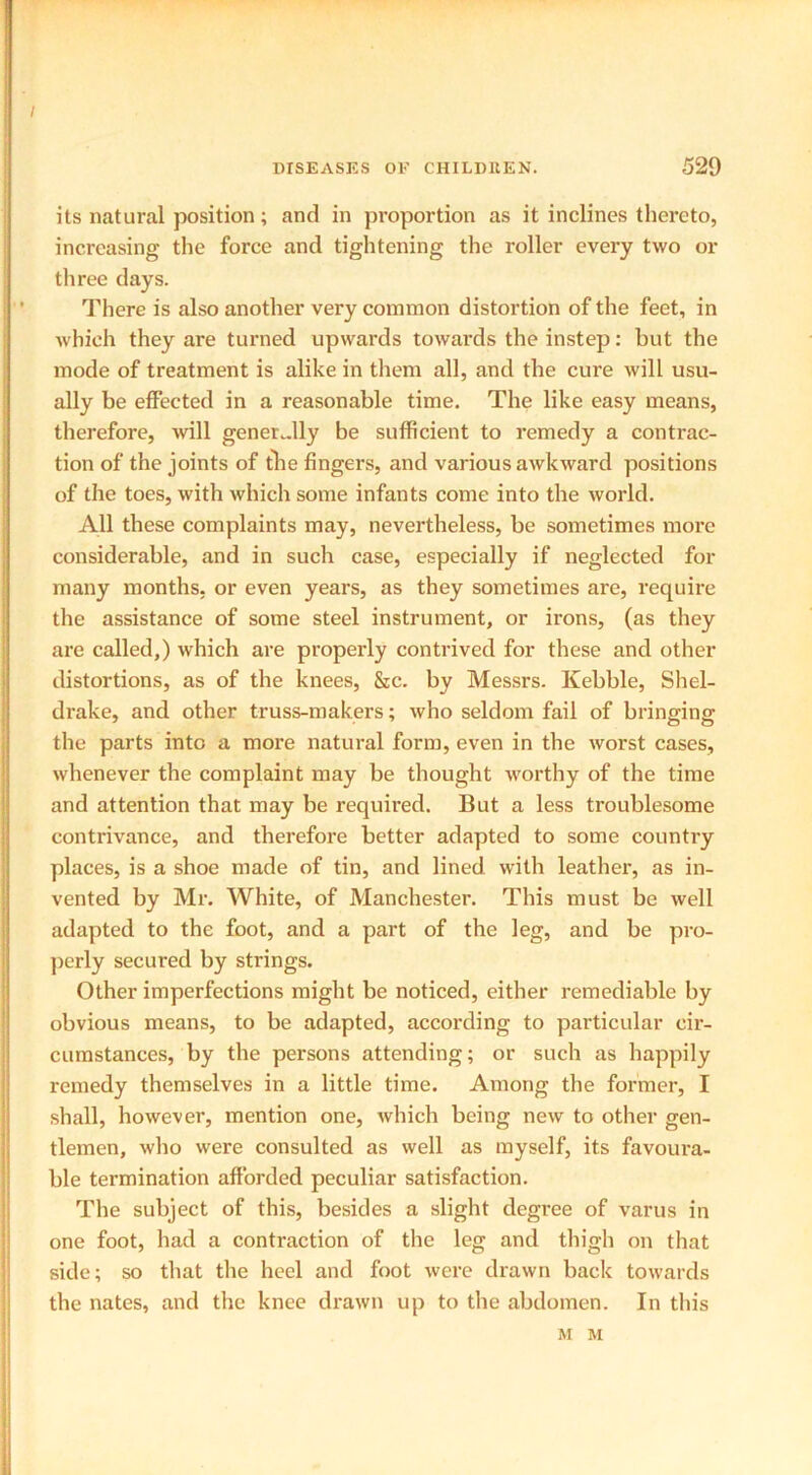 / DISEASES OK CHILDREN. 529 its natural position; and in proportion as it inclines thereto, increasing the force and tightening the roller every two or three days. There is also another very common distortion of the feet, in which they are turned upwards towards the instep: but the mode of treatment is alike in them all, and the cure will usu- ally be effected in a reasonable time. The like easy means, therefore, will generally be sufficient to remedy a contrac- tion of the joints of the fingers, and various awkward positions of the toes, with which some infants come into the world. All these complaints may, nevertheless, be sometimes more considerable, and in such case, especially if neglected for many months, or even years, as they sometimes are, require the assistance of some steel instrument, or irons, (as they are called,) which are properly contrived for these and other distortions, as of the knees, &c. by Messrs. Kebble, Shel- drake, and other truss-makers; who seldom fail of bringing the parts into a more natural form, even in the worst cases, whenever the complaint may be thought worthy of the time and attention that may be required. But a less troublesome contrivance, and therefore better adapted to some country places, is a shoe made of tin, and lined with leather, as in- vented by Mr. White, of Manchester. This must be well adapted to the foot, and a part of the leg, and be pro- perly secured by strings. Other imperfections might be noticed, either remediable by obvious means, to be adapted, according to particular cir- cumstances, by the persons attending; or such as happily remedy themselves in a little time. Among the former, I shall, however, mention one, which being new to other gen- tlemen, who were consulted as well as myself, its favoura- ble termination afforded peculiar satisfaction. The subject of this, besides a slight degree of varus in one foot, had a contraction of the leg and thigh on that side; so that the heel and foot were drawn back towards the nates, and the knee drawn up to the abdomen. In this M M