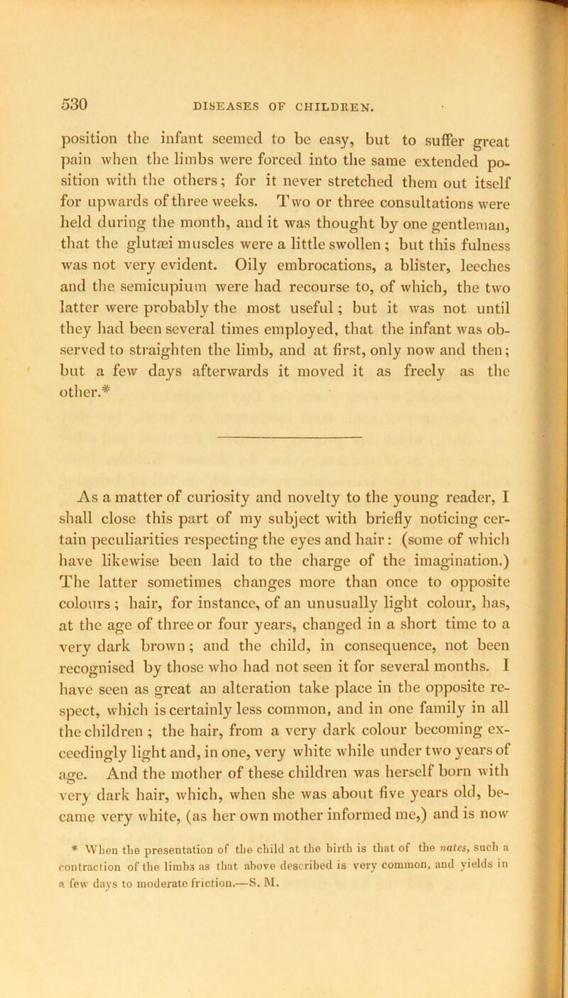 position tlie infant seemed to be easy, but to suffer great pain when the limbs were forced into the same extended po- sition with the others; for it never stretched them out itself for upwards of three weeks. Two or three consultations were held during the month, and it was thought by one gentleman, that the glutaei muscles were a little swollen ; but this fulness was not very evident. Oily embrocations, a blister, leeches and the semicupium were had recourse to, of which, the two latter were probably the most useful; but it was not until they had been several times employed, that the infant was ob- served to straighten the limb, and at first, only now and then; but a few days afterwards it moved it as freely as the other.* As a matter of curiosity and novelty to the young reader, I shall close this part of my subject with briefly noticing cer- tain peculiarities respecting the eyes and hair: (some of which have likewise been laid to the charge of the imagination.) The latter sometimes changes more than once to opposite colours; hair, for instance, of an unusually light colour, has, at the age of three or four years, changed in a short time to a very dark brown; and the child, in consequence, not been recognised by those who had not seen it for several months. I have seen as great an alteration take place in the opposite re- spect, which is certainly less common, and in one family in all the children ; the hair, from a very dark colour becoming ex- ceedingly light and, in one, very white while under two years of ao-e. And the mother of these children was herself born with very dark hair, which, when she was about five years old, be- came very white, (as her own mother informed me,) and is now * When the presentation of the child at the birth is that of the votes, such a contraction of the lirab3 as that above described is very common, and yields in a few days to moderate friction.—S. M.