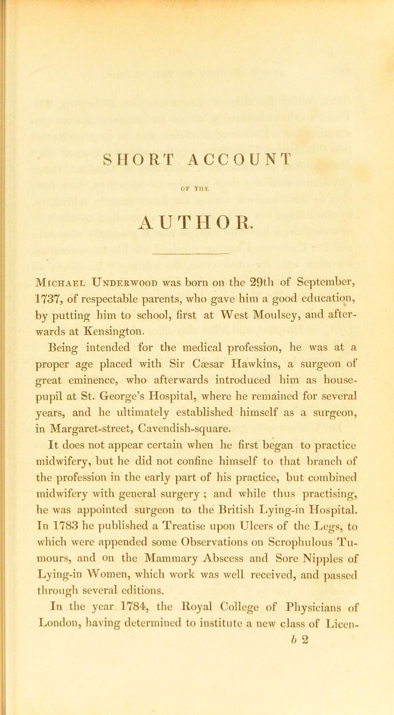 SHORT ACCOUNT OF THE AUTHOR. Michael Underwood was born on the 29th of September, 1737, of respectable parents, who gave him a good education, by putting him to school, first at West Moulsey, and after- wards at Kensington. Being intended for the medical profession, he was at a proper age placed with Sir Caesar Hawkins, a surgeon of great eminence, who afterwards introduced him as house- pupil at St. George’s Hospital, where he remained for several years, and he ultimately established himself as a surgeon, in Margaret-street, Cavendish-square. It does not appear certain when lie first began to practice midwifery, but he did not confine himself to that branch of the profession in the early part of his practice, but combined midwifery with general surgery ; and while thus practising, he was appointed surgeon to the British Lying-in Hospital. In 1783 he published a Treatise upon Ulcers of the Legs, to which were appended some Observations on Scrophulous Tu- mours, and on the Mammary Abscess and Sore Nipples of Lying-in Women, which work was well received, and passed through several editions. In the year 1784, the Royal College of Physicians of London, having determined to institute a new class of Licen- b 2