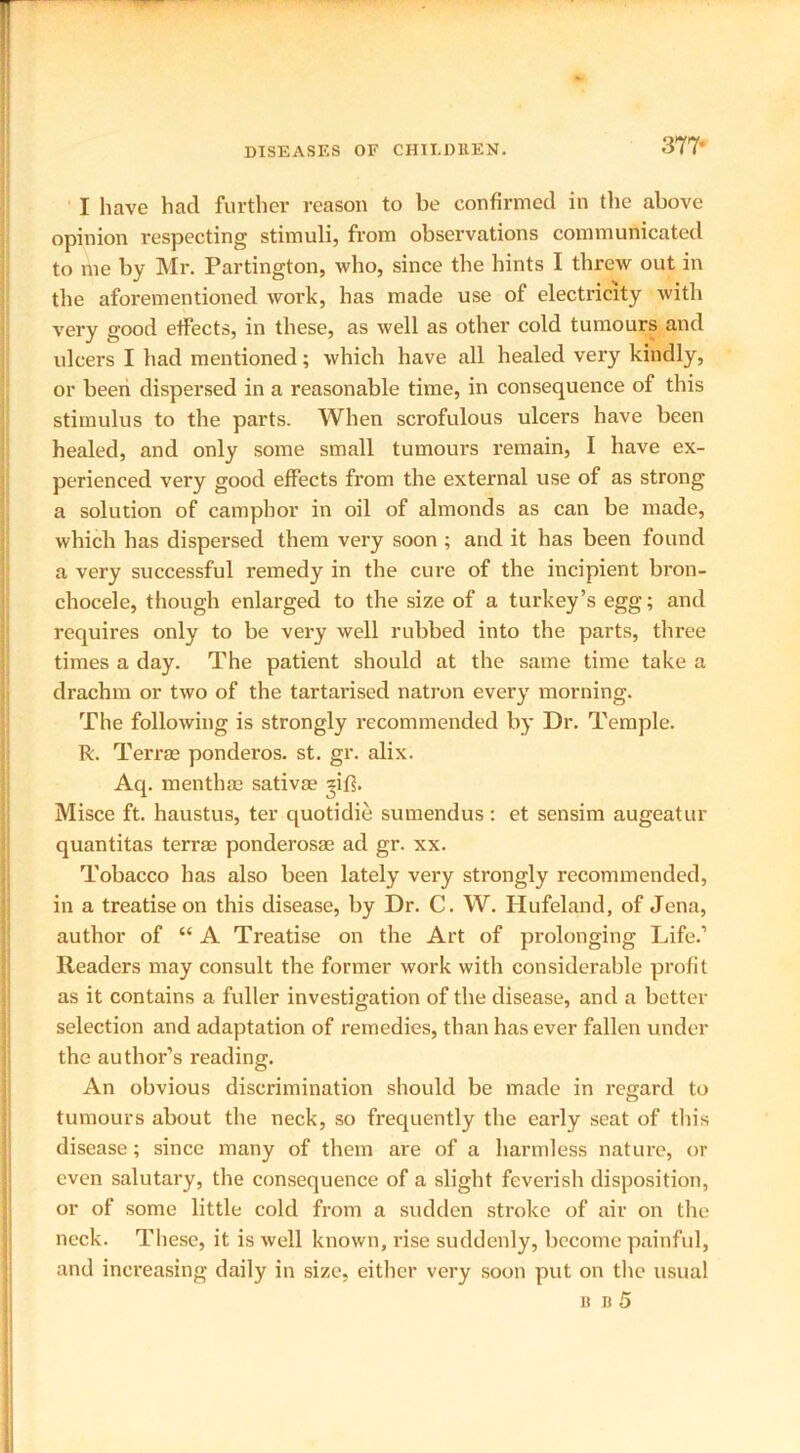 377- I have had further reason to be confirmed in the above opinion inspecting stimuli, from observations communicated to me by Mr. Partington, who, since the hints I threw out in the aforementioned work, has made use of electricity with very good effects, in these, as well as other cold tumours and ulcers I had mentioned; which have all healed very kindly, or been dispersed in a reasonable time, in consequence of this stimulus to the parts. When scrofulous ulcers have been healed, and only some small tumours remain, I have ex- perienced very good effects from the external use of as strong a solution of camphor in oil of almonds as can be made, which has dispersed them very soon ; and it has been found a very successful remedy in the cure of the incipient bron- chocele, though enlarged to the size of a turkey’s egg; and requires only to be very well rubbed into the parts, three times a day. The patient should at the same time take a drachm or two of the tartarised natron every morning. The following is strongly recommended by Dr. Temple. R. Terras ponderos. st. gr. alix. Aq. menthas sativae *ifi. Misce ft. haustus, ter quotidie sumendus: et sensim augeatur quantitas terras ponderosae ad gr. xx. Tobacco has also been lately very strongly recommended, in a treatise on this disease, by Dr. C. W. Ilufeland, of Jena, author of “ A Treatise on the Art of prolonging Life.’ Readers may consult the former work with considerable profit as it contains a fuller investigation of the disease, and a better selection and adaptation of remedies, than has ever fallen under the author’s reading. An obvious discrimination should be made in regard to tumours about the neck, so frequently the early seat of tin's disease; since many of them are of a harmless nature, or even salutary, the consequence of a slight feverish disposition, or of some little cold from a sudden stroke of air on the neck. These, it is well known, rise suddenly, become painful, and increasing daily in size, either very soon put on the usual b b 5