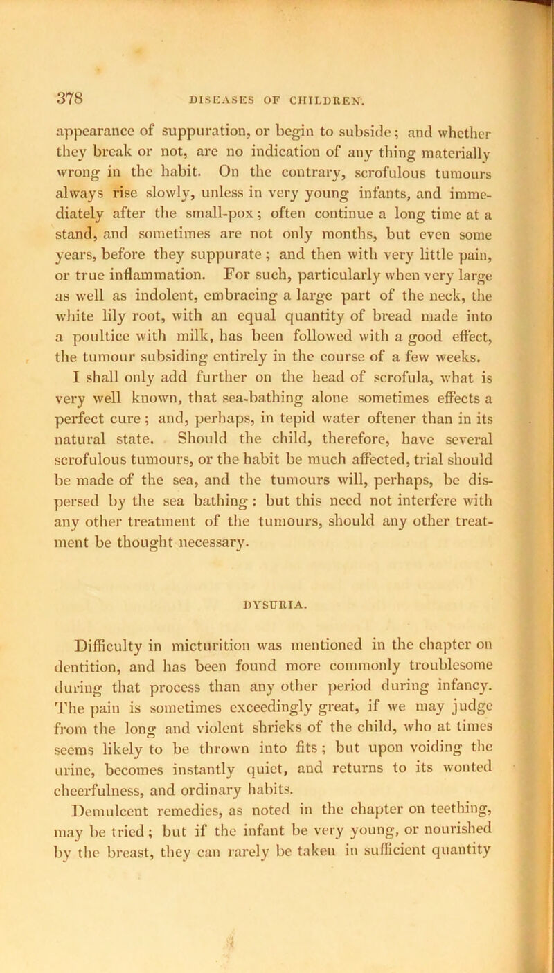 appearance of suppuration, or begin to subside; and whether they break or not, are no indication of any thing materially wrong in the habit. On the contrary, scrofulous tumours always rise slowly, unless in very young infants, and imme- diately after the small-pox; often continue a long time at a stand, and sometimes are not only months, but even some years, before they suppurate; and then with very little pain, or true inflammation. For such, particularly when very large as well as indolent, embracing a large part of the neck, the white lily root, with an equal quantity of bread made into a poultice with milk, has been followed with a good effect, the tumour subsiding entirely in the course of a few weeks. I shall only add further on the head of scrofula, what is very well known, that sea-bathing alone sometimes effects a perfect cure; and, perhaps, in tepid water oftener than in its natural state. Should the child, therefore, have several scrofulous tumours, or the habit be much affected, trial should be made of the sea, and the tumours will, perhaps, be dis- persed by the sea bathing : but this need not interfere with any other treatment of the tumours, should any other treat- ment be thought necessary. DYSURIA. Difficulty in micturition was mentioned in the chapter on dentition, and has been found more commonly troublesome during that process than any other period during infancy. The pain is sometimes exceedingly great, if we may judge from the Ions; and violent shrieks of the child, who at times seems likely to be thrown into fits; but upon voiding the urine, becomes instantly quiet, and returns to its wonted cheerfulness, and ordinary habits. Demulcent remedies, as noted in the chapter on teething, may be tried; but if the infant be very young, or nourished by the breast, they can rarely be taken in sufficient quantity