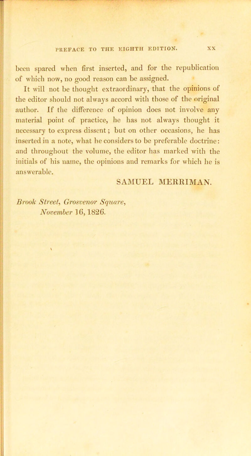 been spared when first inserted, and for the republication of which now, no good reason can be assigned. It will not be thought extraordinary, that the opinions of the editor should not always accord with those of the original author. If the difference of opinion does not involve any material point of practice, he has not always thought it necessary to express dissent; but on other occasions, he has inserted in a note, what he considers to be preferable doctrine: and throughout the volume, the editor has marked with the initials of his name, the opinions and remarks for which he is answerable. SAMUEL MERRIMAN. Brook Street, Grosvenov Square, November 1(5, 1826.