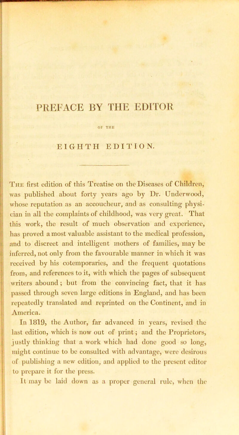 PREFACE BY THE EDITOR OF THE EIGHTH EDITION. The first edition of this Treatise on the Diseases of Children, was published about forty years ago by Dr. Underwood, whose reputation as an accoucheur, and as consulting physi- cian in all the complaints of childhood, was very great. That this work, the result of much observation and experience, has proved a most valuable assistant to the medical profession, and to discreet and intelligent mothers of families, may be inferred, not only from the favourable manner in which it was received by his cotemporaries, and the frequent quotations from, and references to it, with which the pages of subsequent writers abound; but from the convincing fact, that it has passed through seven large editions in England, and has been repeatedly translated and reprinted on the Continent, and in I America. In 1819, the Author, far advanced in years, revised the last edition, which is now out of print; and the Proprietors, justly thinking that a work which had done good so long, might continue to be consulted with advantage, were desirous of publishing a new edition, and applied to the present editor to prepare it for the press. It may be laid down as a proper general rule, when the