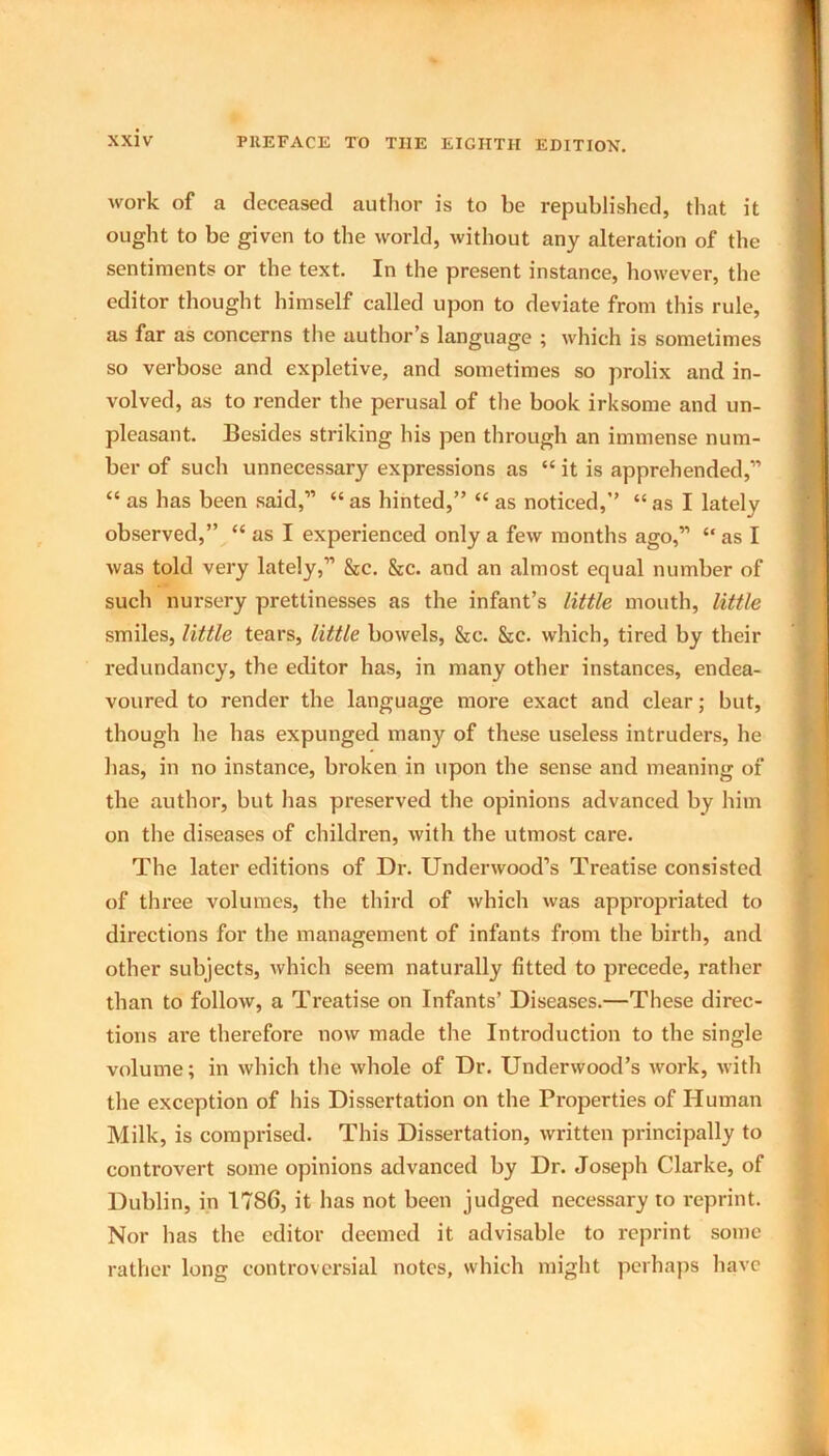 work of a deceased author is to be republished, that it ought to be given to the world, without any alteration of the sentiments or the text. In the present instance, however, the editor thought himself called upon to deviate from this rule, as far as concerns the author’s language ; which is sometimes so verbose and expletive, and sometimes so prolix and in- volved, as to render the perusal of the book irksome and un- pleasant. Besides striking his pen through an immense num- ber of such unnecessary expressions as “ it is apprehended,” “ as has been said,” “ as hinted,” “ as noticed,” “ as I lately observed,” “ as I experienced only a few months ago,” “ as I was told very lately,” &c. &c. and an almost equal number of such nursery prettinesses as the infant’s little mouth, little smiles, little tears, little bowels, &c. &c. which, tired by their redundancy, the editor has, in many other instances, endea- voured to render the language more exact and clear; but, though he has expunged many of these useless intruders, he has, in no instance, broken in upon the sense and meaning of the author, but has preserved the opinions advanced by him on the diseases of children, with the utmost care. The later editions of Dr. Underwood’s Treatise consisted of three volumes, the third of which was appropriated to directions for the management of infants from the birth, and other subjects, which seem naturally fitted to precede, rather than to follow, a Treatise on Infants’ Diseases.—These direc- tions are therefore now made the Introduction to the single volume; in which the whole of Dr. Underwood’s work, with the exception of his Dissertation on the Properties of Human Milk, is comprised. This Dissertation, written principally to controvert some opinions advanced by Dr. Joseph Clarke, of Dublin, in 1786, it has not been judged necessary to reprint. Nor has the editor deemed it advisable to reprint some rather long controversial notes, which might perhaps have