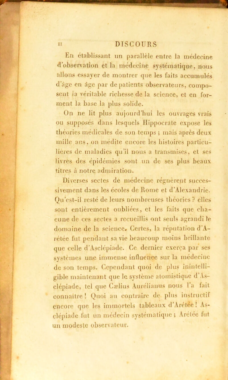 En établissant un parallèle entre la médecine d’observation et la médecine systématique, nous allons essayer de montrer que les faits accumulés d âge en Lige par de patients observateurs, compo- sent ta véritable richesse de la science, et en for- ment la base la plus solide. On ne lit plus aujourd’hui les ouvrages vrais ou supposés dans lesquels Hippocrate expose les théories médicales de son temps ; mais après deux mille ans, on médite encore les histoires particu- lières de maladies qu’il nous a transmises, et ses livres des épidémies sont un de ses plus beaux titres à notre admiration. Diverses sectes de médecine régnèrent succes- sivement dans les écoles de Rome et d’Alexandrie. Qu’est-il resté de leurs nombreuses théories? elles sont entièrement oubliées, et les faits que cha- cune de ces sectes a recueillis ont seuls agrandi le domaine de la science. Certes, la réputation d’A- rétée fut pendant sa vie beaucoup moins brillante que celle d’Asclépiadc. Ce dernier exerça par ses systèmes une immense influence sur la médecine de son temps. Cependant quoi de plus inintelli- gible maintenant que le système atomistique d As- clépiade, tel que Cælius Aurélianus nous 1 a fait connaître ! Quoi au contraire de plus instructif encore que les immortels tableaux d’Arétéc! As- clépiade fut un médecin systématique; Arétée fut un modeste observateur.