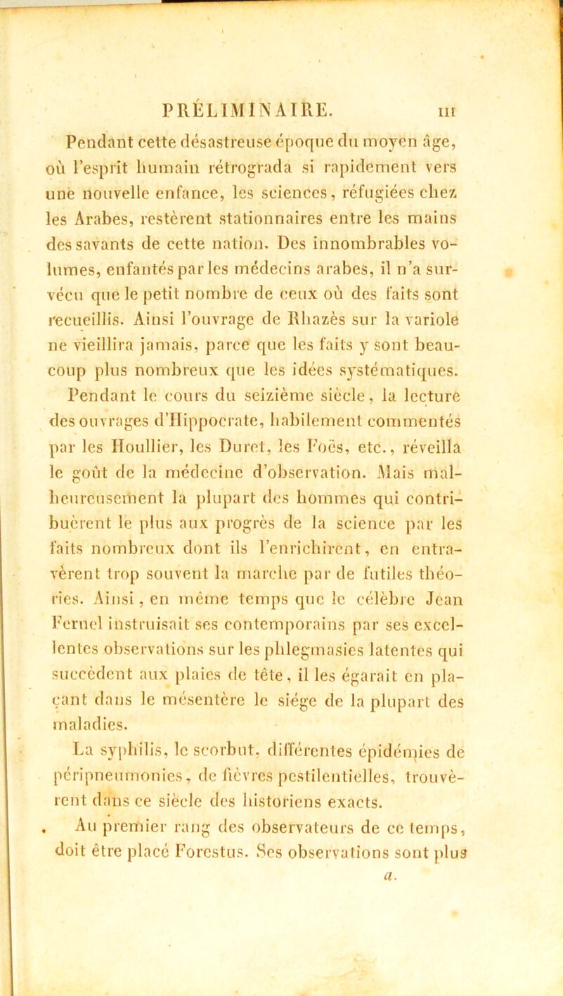 Pendant celte désastreuse époque du moyen âge, où l’esprit humain rétrograda si rapidement vers une nouvelle enfance, les sciences, réfugiées chez, les Arabes, restèrent stationnaires entre les mains des savants de cette nation. Des innombrables vo- lumes, enfantés par les médecins arabes, il n’a sur- vécu que le petit nombre de ceux où des faits sont recueillis. Ainsi l’ouvrage de Rliazès sur la variole ne vieillira jamais, parce que les faits y sont beau- coup plus nombreux que les idées systématiques. Pendant le cours du seizième siècle, la lecture des ouvrages d’Hippocrate, habilement commentés par les Houllier, les Duret, les Focs, etc., réveilla le goût de la médecine d’observation. Mais mal- heureusement la plupart des hommes qui contri- buèrent le plus aux progrès de la science par les faits nombreux dont ils l’enrichirent, en entra- vèrent trop souvent la marche par de futiles théo- ries. Ainsi, en même temps que le célèbre Jean Fernel instruisait ses contemporains par ses excel- lentes observations sur les phlegmasies latentes qui succèdent aux plaies de tête, il les égarait en pla- çant dans le mésentère le siège de la plupart des maladies. La syphilis, le scorbut, différentes épidémies de peripneurnonies, de fièvres pestilentielles, trouvè- rent dans ce siècle des historiens exacts. , Au premier rang des observateurs de ce temps, doit être placé Forestus. Ses observations sont plu3 a.