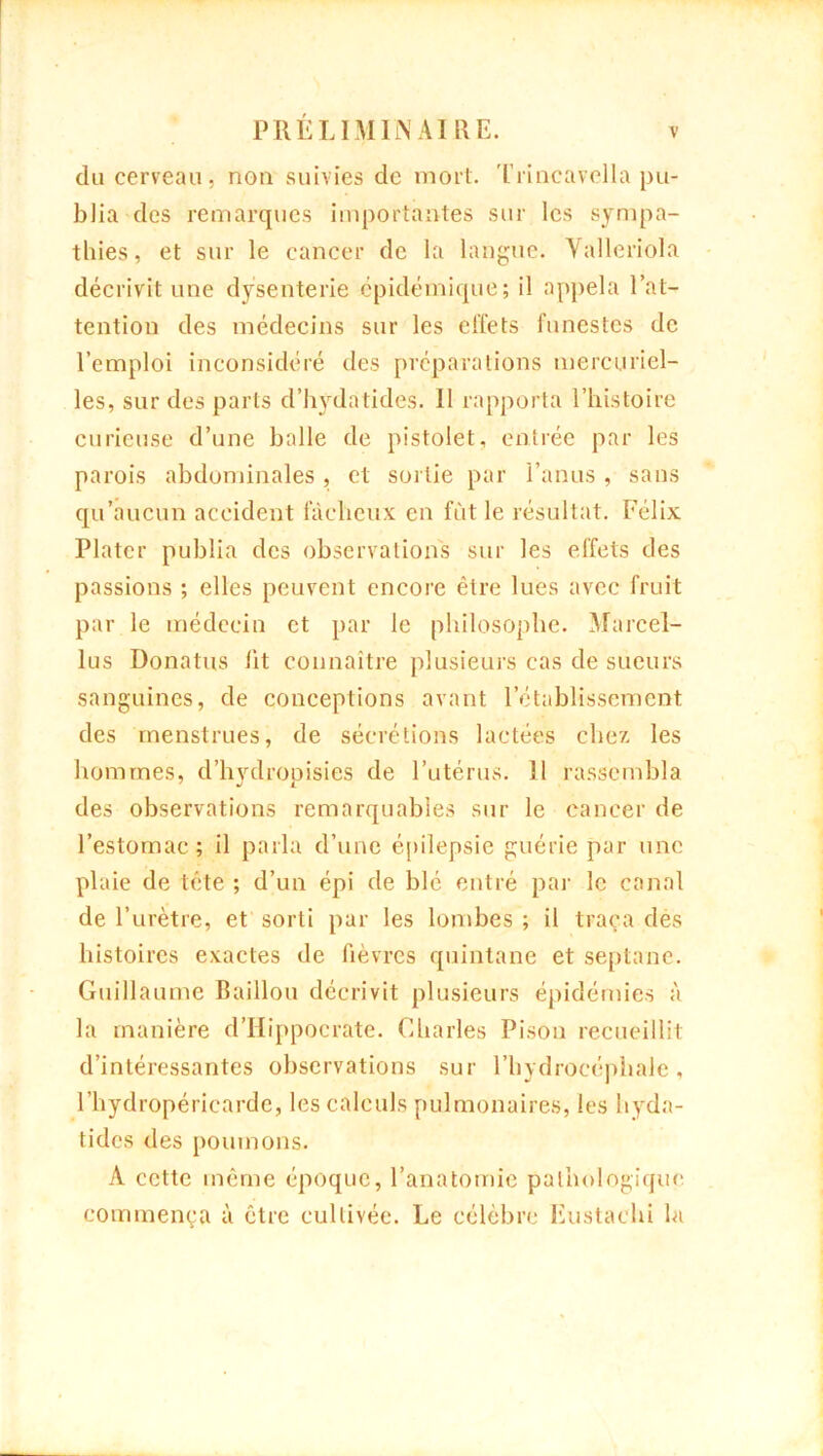 du cerveau, non suivies de mort. Trincavella pu- blia des remarques importantes sur les sympa- thies, et sur le cancer de la langue. Valleriola décrivit une dysenterie épidémique; il appela l’at- tention des médecins sur les effets funestes de l’emploi inconsidéré des préparations mercuriel- les, sur des parts d’hydatides. Il rapporta l’histoire curieuse d’une balle de pistolet, entrée par les parois abdominales , et sortie par l’anus , sans qu’aucun accident fâcheux en fut le résultat. Félix Platcr publia des observations sur les effets des passions ; elles peuvent encore être lues avec fruit par le médecin et par le philosophe. Marcel- lus Donatus lit connaître plusieurs cas de sueurs sanguines, de conceptions avant l’établissement des menstrues, de sécrétions lactées chez les hommes, d’hvdropisies de l’utérus. 11 rassembla des observations remarquables sur le cancer de l’estomac ; il parla d’une épilepsie guérie par une plaie de tête ; d’un épi de blé entré par le canal de l’urètre, et sorti par les lombes ; il traça dès histoires exactes de fièvres quintane et septane. Guillaume Baillou décrivit plusieurs épidémies à la manière d’Hippocrate. Charles Pisou recueillit d’intéressantes observations sur l’hydrocéphale, l’hydropéricarde, les calculs pulmonaires, les hyda- tides des poumons. A cette même époque, l’anatomie pathologique commença à être cultivée. Le célèbre Lustaehi la