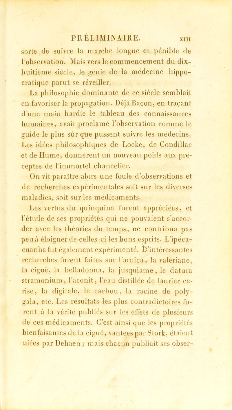 sorte de suivre la marche longue et pénible de l’observation. Mais vers le commencement du dix- huitième siècle, le génie de la médecine hippo- cratique parut se réveiller. La philosophie dominante de ce siècle semblait en favoriser la propagation. DéjàEacon, en traçant d’une main hardie le tableau des connaissances humaines, avait proclamé l’observation comme le guide le plus sûr que pussent suivre les médecins. Les idées philosophiques de Locke, de Condillac et de Hume, donnèrent un nouveau poids aux pré- ceptes de l’immortel chancelier. On vit paraître alors une foule d’observations et de recherches expérimentales soit sur les diverses maladies, soit sur les médicaments. Les vertus du quinquina furent appréciées, et l’étude de ses propriétés qui ne pouvaient s’accor- der avec les théories du temps, ne contribua pas peu à éloigner de celles-ci les bons esprits. L’ipéca- cuanha fut également expérimenté. D’intéressantes recherches furent faites sur l’arnica, la valériane, la ciguë, la helladonna, la jusquiame, le datura stramonium, l’aconit, l’eau distillée de laurier ce- rise, la digitale, le cachou, la racine de poly- gala, etc. Les résultats les plus contradictoires lu- rent à la vérité publiés sur les effets de plusieurs de ces médicaments. C’est ainsi que les propriétés bienfaisantes de la ciguë, vantées par Stork, étaient niées par Dehaen ; mais chacun publiait ses obser-