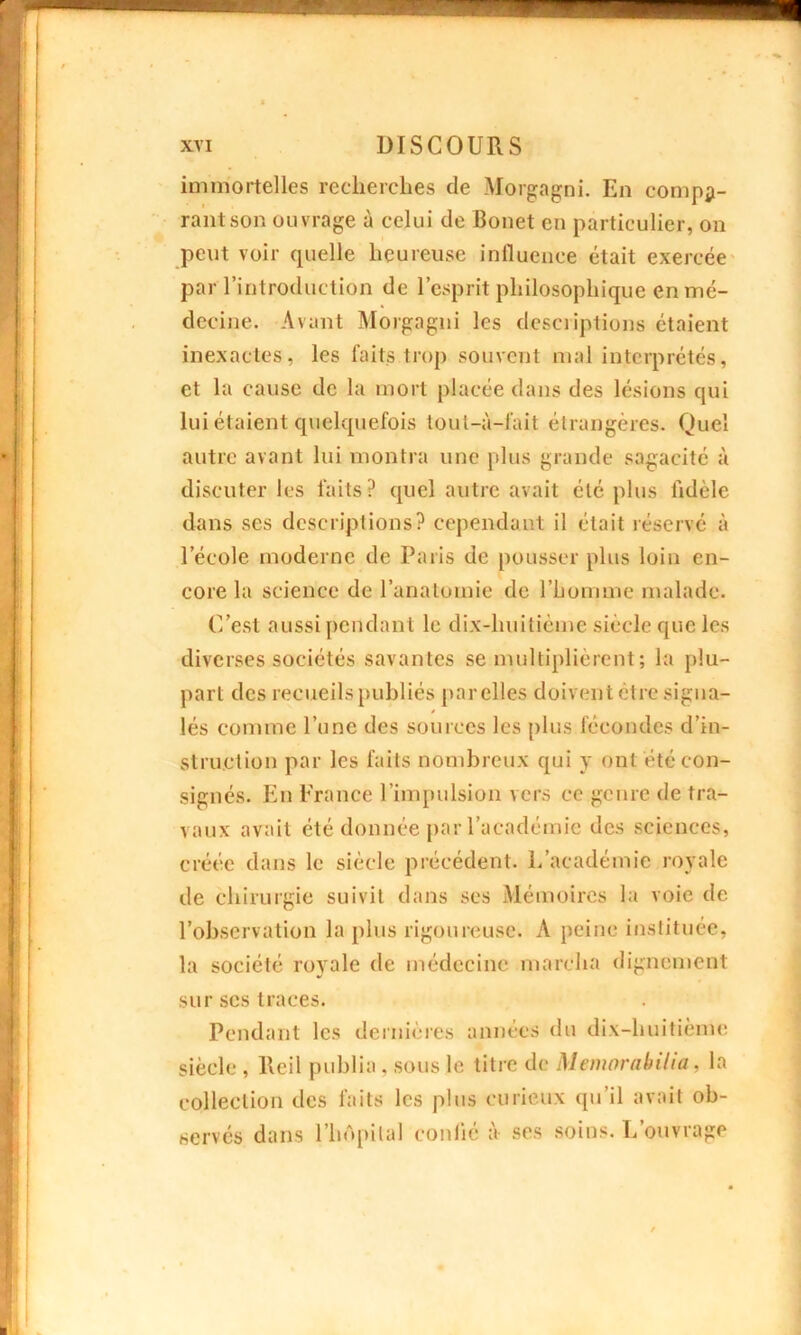 immortelles recherches de Morgagni. En compa- rant son ouvrage à celui de Bonet en particulier, on peut voir cpielle heureuse influence était exercée par l’introduction de l’esprit philosophique en mé- decine. Avant Morgagni les descriptions étaient inexactes, les faits trop souvent mal interprétés, et la cause de la mort placée dans des lésions qui lui étaient quelquefois toul-à-fait étrangères. Quel autre avant lui montra une plus grande sagacité à discuter les faits? quel autre avait été plus fidèle dans ses descriptions? cependant il était réservé à l’école moderne de Paris de pousser plus loin en- core la science de l’anatomie de l’homme malade. C’est aussi pendant le dix-huitième siècle que les diverses sociétés savantes se multiplièrent; la plu- part des recueils publiés par elles doivent être signa- lés comme l’une des sources les plus fécondes d’in- struction par les faits nombreux qui y ont été con- signés. En France l’impulsion vers ce genre de tra- vaux avait été donnée par l’académie des sciences, créée dans le siècle précédent. L'académie royale de chirurgie suivit dans ses Mémoires la voie de l’observation la plus rigoureuse. A peine instituée, la société royale de médecine marcha dignement sur scs traces. Pendant les dernières années du dix-huitième siècle , Reil publia . sous le titre de Memorabilia, la collection des faits les plus curieux qu’il avait ob- servés dans l’hôpital confié à ses soins. L’ouvrage