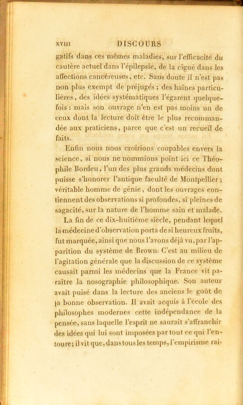 gatifs clans ces mômes maladies, sur l’efficacité du cautère actuel dans l’épilepsie, de la ciguë dans les affections cancéreuses, etc. Sans doute il n’est pas non plus exempt de préjugés ; des haines particu- lières, des idées systématiques l’égarent quelque- fois : mais son ouvrage n’en est pas moins un de ceux dont la lecture doit être le plus recomman- dée aux praticiens, parce que c’est un recueil de faits. Enfin nous nous croirions coupables envers la science, si nous ne nommions point ici ce Théo- phile Bordeu, l’un des plus grands médecins dont puisse s’honorer l’antique faculté de Montpellier ; véritable homme de génie, dont les ouvrages con- tiennent des observations si profondes, si pleines de sagacité, sur la nature de l’homme sain et malade. La fin de ce dix-huitième siècle, pendant lequel la médecine d’observation porta desi heureux fruits, fut marquée, ainsi que nous l’avons déjà vu, par l’ap- parition du système de Brown- C’est au milieu de l’agitation générale que la discussion de ce système causait parmi les médecins que la France vit pa- raître la nosographie philosophique. Son auteur avait puisé dans la lecture des anciens le goût de ja bonne observation. 11 avait acquis à l’école des philosophes modernes cette indépendance de la pensée, sans laquelle l’esprit ne saurait s’affranchir des idées qui lui sont imposées par tout ce qui l’en- toure; il vit que, dans tous les temps, l’empirisme rai-