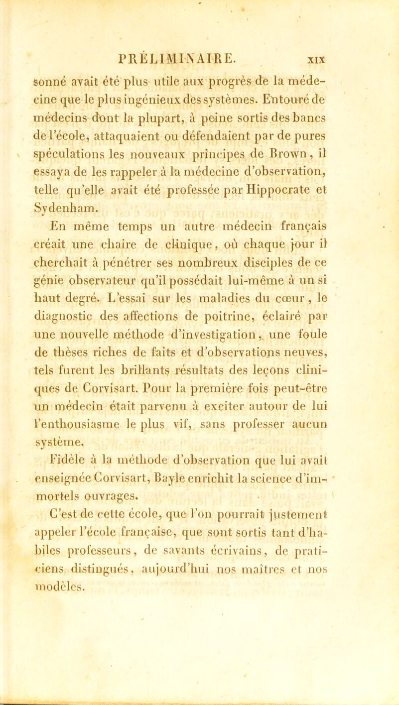 sonné avait été plus utile aux progrès de la méde- cine que le plus ingénieux des systèmes. Entouré de médecins dont la plupart, à peine sortis des bancs de l’école, attaquaient ou défendaient par de pures spéculations les nouveaux principes de Brown, il essaya de les rappeler à la médecine d’observation, telle quelle avait été professée par Hippocrate et Svdenham. En même temps un autre médecin français créait une chaire de clinique, où chaque jour il cherchait à pénétrer ses nombreux disciples de ce génie observateur qu’il possédait lui-même à un si haut degré. L’essai sur les maladies du cœur, le diagnostic des affections de poitrine, éclairé par une nouvelle méthode d’investigation, une foule de thèses riches de faits et d’observations neuves, tels furent les brillants résultats des leçons clini- ques de Corvisart. Pour la première fois peut-être un médecin était parvenu à exciter autour de lui l’enthousiasme le plus vif, sans professer aucun système. Fidèle à la méthode d’observation que lui avait enseignée Corvisart, Bayle enrichit la science d’im- mortels ouvrages. C’est de cette école, que l’on pourrait justement appeler l’école française, que sont sortis tant d’ha- biles professeurs, de savants écrivains, de prati- ciens distingués, aujourd’hui nos maîtres et nos modèles.