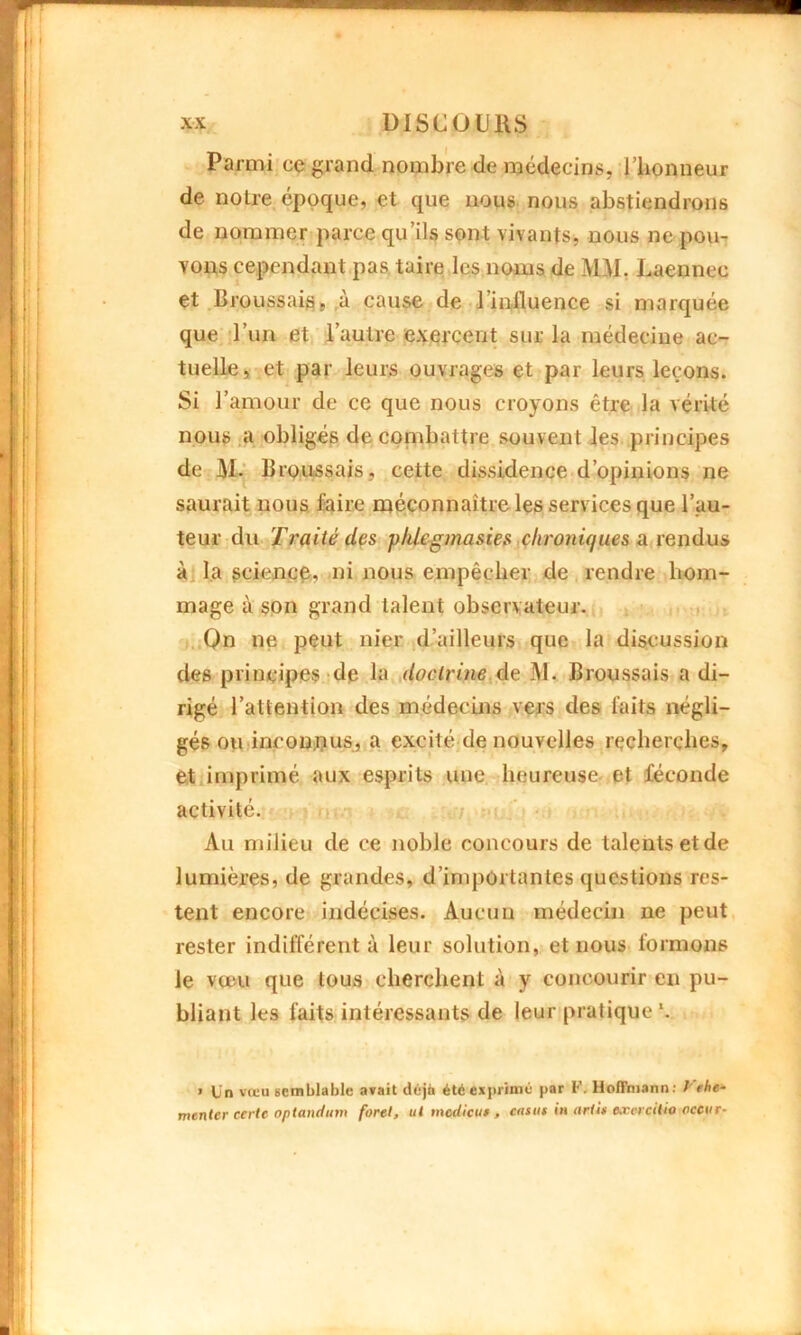 Parmi ce grand nombre de médecins, l’honneur de notre, époque, et que nous nous abstiendrons de nommer parce qu’ils sont vivants, nous ne pou- vons cependant pas taire les noms de MM, Laennee et Broussais, à cause de 1 influence si marquée que l’un et l’autre exercent sur la médecine ac- tuelle, et par leurs ouvrages et par leurs leçons. Si l’amour de ce que nous croyons être la vérité nous a obligés de combattre souvent les principes de M. Broussais, cette dissidence d’opinions ne saurait nous faire méconnaître les services que l’au- teur du Traité des phlegmasies chroniques a rendus à la science, ni nous empêcher de rendre hom- mage à son grand talent observateur. Qn ne peut nier d’ailleurs que la discussion des principes de la doctrine de M. Broussais a di- rigé l’attention des médecins vers des faits négli- gés ou inconnus, a excité de nouvelles recherches, et imprimé aux esprits une heureuse et féconde activité. Au milieu de ce noble concours de talents et de lumières, de grandes, d’importantes questions res- tent encore indécises. Aucun médecin ne peut rester indifférent à leur solution, et nous formons le vœu que tous cherchent à y concourir en pu- bliant les faits intéressants de leur pratique *. » Un vœu semblable avait déjà été exprimé par F. Hoffmann: l ehe- menter cerle optandum foret, ut modicui, casut in ont in eæcratio occur-