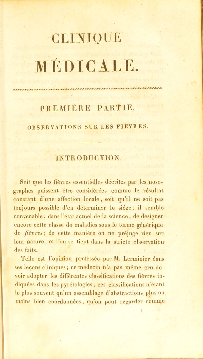 CLINIQUE MÉDICALE. mwwmwwtuu mwwvouvtwmw i«i»n*mv»vwv»wm»»w««wwwv PREMIÈRE PARTIE. OBSERVATIONS SUR LES FIÈVRES. INTRODUCTION. Soit que les fièvres essentielles décrites par les noso- graphes puissent être considérées comme le résultat constant d’une affection locale, soit qu’il ne soit pas toujours possible d’en déterminer le siège, il semble convenable, dans l’état actuel de la science, de désigner encore cette classe de maladies sous le terme générique de fièvres', de cette manière on ne préjuge rien sur leur nature, et l’on se tient dans la stricte observation des faits. Telle est l’opinion professée par M. Lerminier dans ses leçons cliniques ; ce médecin n’a pas même cru de- voir adopter les différentes classifications des fièvres in- diquées dans les pyrétologies , ces classifications n’étant le plus souvent qu’un assemblage d’abstractions plus ou moins bien coordonnées , qu’on peut regarder comme