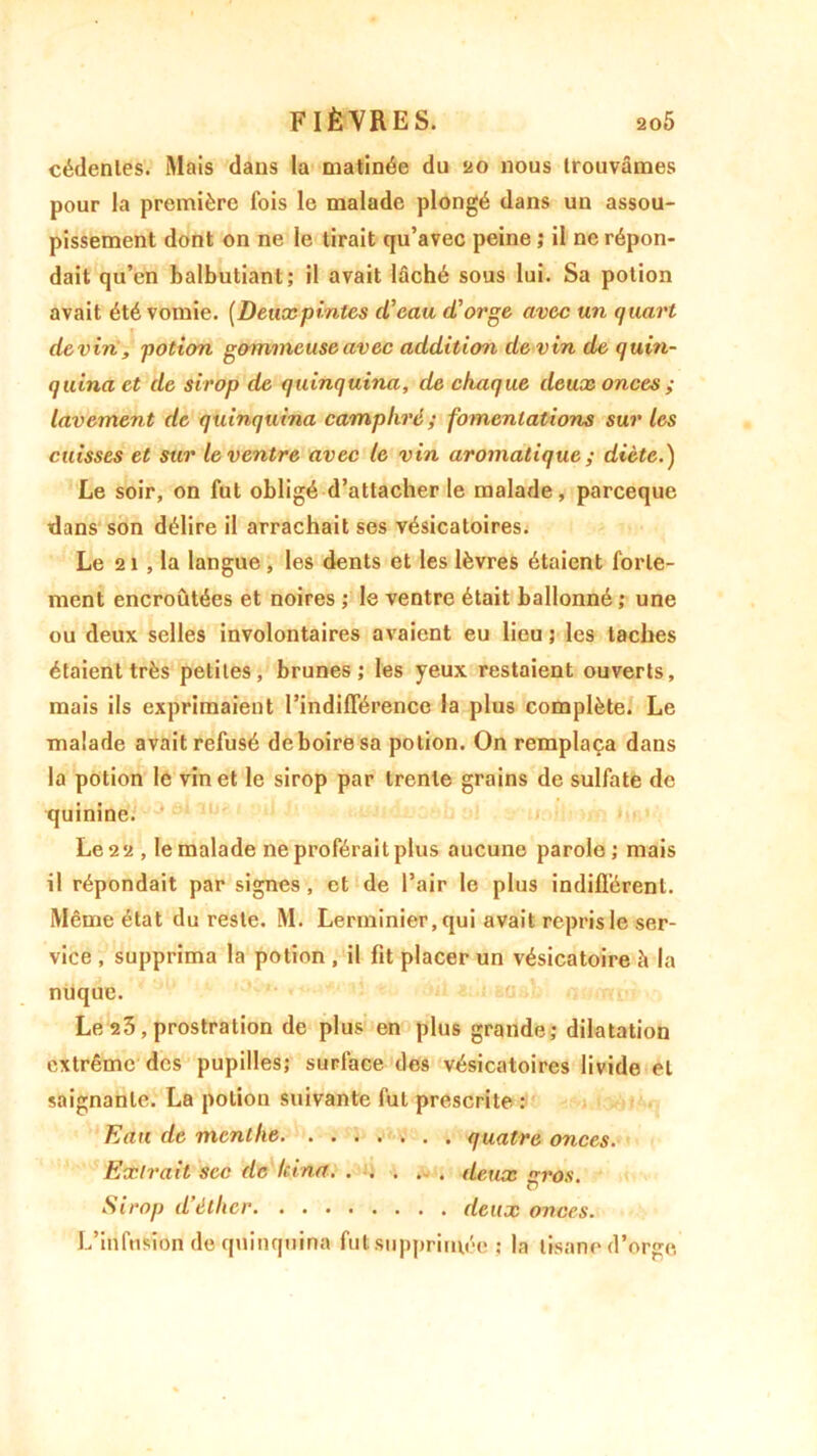cédenles. Mais dans la matinée du 20 nous trouvâmes pour la première fois le malade plongé dans un assou- pissement dont on ne le tirait qu’avec peine ; il ne répon- dait qu’en balbutiant; il avait lâché sous lui. Sa potion avait été vomie. [Deuxpintes d’eau d’orge avec un quart devin, potion gommeuse avec addition devin de quin- quina et de sirop de quinquina, de chaque deux onces ; lavement de quinquina camphré; fomentations sur les cuisses et sur le ventre avec le vin aromatique ; diète.) Le soir, on fut obligé d’attacher le malade, pareeque dans son délire il arrachait ses vésicatoires. Le 21 , la langue, les dents et les lèvres étaient forte- ment encroûtées et noires ; le ventre était ballonné ; une ou deux selles involontaires avaient eu lieu ; les taches étaient très petites, brunes; les yeux restaient ouverts, mais ils exprimaient l’indifférence la plus complète. Le malade avait refusé de boire sa potion. On remplaça dans la potion le vin et le sirop par trente grains de sulfate de quinine. Le 2 2 , le malade ne proférait plus aucune parole ; mais il répondait par signes , et de l’air le plus indifférent. Même état du reste. M. Lerininier, qui avait repris le ser- vice , supprima la potion , il fit placer un vésicatoire à la nuque. Le 23 , prostration de plus en plus grande; dilatation extrême des pupilles; surface des vésicatoires livide et saignante. La potion suivante fut prescrite : Eau de menthe quatre onces. Extrait sec de kina deux nros. Sirop d’éther deux onces. L’infusion de quinquina fui!supprimée j la tisane d’orge.